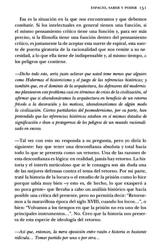 ESPACIO, SABER Y PODER 1 5 1
Esa es la situaci6n en la que nos encontramos y que debemos
combatir. Si los intelectuales en general tienen una funci6n, si
el mismo pensamiento crftico tiene una funci6n y, para ser mas
preciso, si la filosofia tiene una funci6n dentro del pensamiento
crftico, esjustamente la de aceptar esta suerte de espiral, esta suer­
te de puerta giratoria de la racionalidad que nos remite a su ne­
cesidad, a lo que ella tiene de indispensable y, al mismo tiempo, a
los peligros que contiene.
-Dicho todo esto, seria justo aclarar que usted teme menos que alguien
como Habermas el historicismo y el juego de las referencias hist6ricas; y
tambien que, en el dominio de la arquitectura, los defensores del modernis­
mo plantearon esteproblema casi en thminos de crisis de la civilizaci6n, al
afirmar que si abandonaramos la arquitectura en beneficio de un retorno
frivolo a la decoraci6n y los motivos, abandonariamos de algUn modo
la civilizaci6n. Ciertos partidarios del posmodernismo, por su parte, han
pretendido que las referencias hist6ricas estaban en si mismas dotadas de
significaci6n e iban a protegernos de los peligros de un mundo racionali­
zado en exceso.
-Tal vez con esto no responda a su pregunta, pero yo dirfa lo
siguiente: hay que tener una desconfianza absoluta y total hacia
todo lo que se presenta como un retorno. Una de las razones de
esta desconfianza es 16gica: en realidad,jamas hay retorno. La his­
toria y el interes meticuloso que se le consagra son sin duda una
de las mejores defensas contra el tema del retorno. Por mi parte,
trate la historia de la locura o el estudio de la prisi6n como lo hice
porque sabfa muy bien -y esto es, de hecho, lo que exasper6 a
no poca gente- que llevaba a cabo un analisis hist6rico que hacfa
posible una crftica del presente, pero no permitfa decir: "Retorne­
mos a la maravillosa epoca del siglo XVIII, cuando los locos. . . ", o
bien: "Volvamos a los tiempos en que la prisi6n no era uno de los
principales instrumentos. . . ". No. Creo que la historia nos preser­
va de esta especie de ideologfa del retorno.
-Asi que, entonces, la mera oposici6n entre raz6n e historia es bastante
ridicula. . . Tomarpartido por una o por otra. . .
 