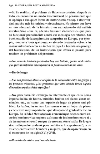 152 EL PODER, UNA BESTIA MAGNIFICA
-Si. En realidad, el problema de Habermas consiste, despues de
todo, en encontrar un modo trascendental de pensamiento que
se oponga a cualquier forma de historicismo. Yo soy, a decir ver­
dad, mucho mas historicista y nietzscheano. No pienso que haya
un uso adecuado de la historia o un uso adecuado del amilisis
intrahist6rico -que es, ademas, bastante clarividente- que pue­
da funcionar precisamente contra esa ideologfa del retorno. Un
buen estudio de la arquitectura campesina en Europa, por ejem­
plo, mostrarfa basta que punto es absurdo pretender volver a las
casitas individuates con sus techos de paja. La historia nos protege
del historicismo, de un historicismo que invoca el pasado para
resolver los problemas del presente.
-Nos recuerda tambiin que siempre hay una historia; que los modernistas
que querian suprimir toda referencia al pasado cometian un error.
-Desde luego.
-Sus dos pr6ximos libros se ocupan de la sexualidad entre los griegos y
los primeros cristianos. j,Los problemas que usted aborda tienen alguna
dimension arquitect6nica especijica?
-No, para nada. Sin embargo, lo interesante es que en la Roma
imperial habfa, de hecho, burdeles, barrios del placer, zonas cri­
minates, etc., asf como una especie de lugar de placer casi pu­
blico: los baiios, las termas. Las termas eran un lugar de placer
y encuentro muy importante, que desapareci6 gradualmente en
Europa. En la Edad Media todavfa eran un lugar de encuentro en­
tre los hombres y las mujeres, asf como de los hombres entre sf y
de las mujeres entre sf, aunque de esto rara vez se habla. De lo que
sf se habl6 y se lo conden6, pero tambien se lo experiment6, es de
los encuentros entre hombres y mujeres, que desaparecieron en
el transcurso de los siglos XVI y XVII.
-Pero todavia existen en el mundo arabe.
 