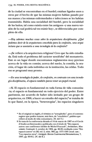 1 54 EL PODER, UNA BESTIA MAGNIFICA
de la ciudad se encontraban en el burdel; estaban ligados unos a
otros por e1 hecho de que las mismas mujeres habfan pasado por
sus manos y las mismas enfermedades e infecciones se les habfan
transmitido. Habfa una socialidad del burdel, pero la socialidad
de los baiios, tal como existfa entre los antiguos -y una nueva ver­
sion de la cual podrfa tal vez existir hoy-, se diferenciaba por com­
pleto de ella.
-Hoy sabemos muchas cosas sobre la arquitectura disciplinaria. & Qui
podemos decir de la arquitectura concebida para la confesi6n, una arqui­
tectura que se asociaria a una tecnologia de la confesi6n ?
-�Se refiere a Ia arquitectura religiosa? Creo que ha sido estudia­
da. Esti todo el problema del canicter xenofobo• del monasterio.
Este es un Iugar donde encontramos reglamentos muy precisos
acerca de la vida en comun; acerca del sueiio, la comida, la ora­
cion, el lugar de cada individuo en la institucion, las celdas. Todo
eso se programo muy pronto.
-En una tecnologia depoder, de confesi6n, en contraste con una tecnolo­
gia disciplinaria, el espacio tambien parece tener un papel crucial.
-Sf. El espacio es fundamental en toda forma de vida comunita­
ria; el espacio es fundamental en todo ejercicio del poder. Entre
parentesis, me acuerdo de haber sido invitado por un grupo de
arquitectos, en 1966, a hacer un estudio del espacio;8 se trataba de
lo que llame, en la epoca, "heterotopias", los espacios singulares
* En el original en ingles, el tennino es "xenophobic", pero el contexto
sugiere que podrfa tratarse, mas bien, de "cenobftico", palabra que
refiere al modo de vida comunitario. [N. del T.]
8 Se trata de Ia conferencia dictada el 14 de marzo de 1967 en el Cercle
d'etudes architecturales y publicada con el titulo de "Des espaces
autres: une conference inedite de Michel Foucault", Architecture, Mou­
vement, Continuite, 5, octubre de 1984, pp. 46-49; reeditada como "Des
espaces autres" en DE, vol. 2, mim. 360, pp. 1571-1581 [trad. cast.:
"Los espacios otros", Astragalo: Revista Cuatrimestral Iberoamericana, 7,
1997, pp. 83-91 ] . [N. del E.]
 