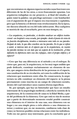 ESPACIO, SABER Y PODER 1 5.�
que encontramos en algunos espacios sociales cuyas funciones son
diferentes de las de los otros, a veces francamente opuestas. Los
arquitectos trabajaban en ese proyecto y, al final del estudio, al­
guien tomo Ia palabra -un psicologo sartreano- y me bombardeo
con el argumento de que el espacio era reaccionario y capitalista,
pero que Ia historia y el devenir eran revolucionarios. En Ia epoca,
ese discurso absurdo no era del todo infrecuente. Hoy cualquiera
se morirfa de risa al escucharlo, pero en esos tiempos, no.
-Los arquitectos, en particular, si deciden analizar un edificio institu­
cional -un hospital o una escuela, por ejempllr desde elpunto de vista de
su Junci6n disciplinaria, tienden a interesarse ante todo en sus paredes.
Despuis de todo, lo que ellos conciben son las paredes. En lo que se refzere
a usted, se interesa mtis en el espacio que en La arquitectura, en cuanto
las paredes mismas no son mtis que un aspecto de La instituci6n. & Como
definiria La diferencia entre esos dos enfoques, entre el propio edificio y el
espacio?
-Creo que hay una diferencia en el metodo y en el enfoque. Es
cierto que, para mf, Ia arquitectura, en los muy vagos amilisis que
pude dedicarle, constituye exclusivamente un elemento de sos­
ten, que asegura cierta distribucion de las personas en el espacio,
una canalizacion de su circulacion, asf como Ia codificacion de las
relaciones que mantienen entre elias. En consecuencia, Ia arqui­
tectura no solo constituye un elemento del espacio: se Ia piensa
precisamente como inscrita en un campo de relaciones sociales,
dentro del cual introduce unos cuantos efectos especfficos.
Se, por ejemplo, que hay un historiador que hace un estudio
interesante de Ia arqueologfa medieval, y aborda Ia cuestion de Ia
arquitectura, de Ia construccion de casas en Ia Edad Media, a par­
tir del problema de Ia chimenea. Creo que esta en vias de mostrar
que a partir de determinado momento resulto posible construir
una chimenea en el interior de una casa, una chimenea con un
hogar y no una simple pieza a cielo abierto o una chimenea ex­
terior; y sostiene que, en ese momento, cambiaron toda clase de
cosas y se hicieron posibles ciertas relaciones entre los individuos.
Todo eso me parece muy interesante, pero Ia conclusion que el
 