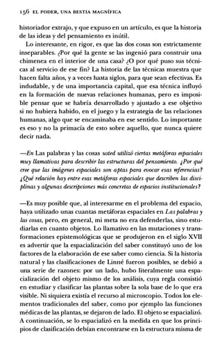 1 56 EL PODER, UNA BESTIA MAGNIFICA
historiador extrajo, y que expuso en un articulo, es que Ia historia
de las ideas y del pensamiento es inutil.
Lo interesante, en rigor, es que las dos cosas son estrictamente
inseparables. �Por que Ia gente se las ingeni6 para construir una
chimenea en el interior de una casa? �0 por que puso sus tecni­
cas al servicio de ese fin? La historia de las tecnicas muestra que
hacen falta aiios, y a veces basta siglos, para que sean efectivas. Es
indudable, y de una importancia capital, que esa tecnica influy6
en Ia formaci6n de nuevas relaciones humanas, pero es imposi­
ble pensar que se habria desarrollado y ajustado a ese objetivo
si no hubiera habido, en el juego y Ia estrategia de las relaciones
humanas, algo que se encaminaba en ese sentido. Lo importante
es eso y no Ia primacia de esto sobre aquello, que nunca quiere
decir nada.
-En Las palabras y las cosas usted utiliz6 ciertas mettiforas espaciales
muy llamativas para describir las estructuras del pensamiento. ;.Por que
cree que las imtigenes espaciales son aptas para evocar esas referencias?
;. Que relaci6n hay entre esas mettiforas espaciales que describen las disci­
plinas y algunas descripciones mtis concretas de espacios institucionales ?
-Es muy posible que, al interesarme en el problema del espacio,
haya utilizado unas cuantas metaforas espaciales en Las palabras y
las cosas, pero, en general, mi meta no era defenderlas, sino estu­
diarlas en cuanto objetos. Lo llamativo en las mutaciones y trans­
formaciones epistemol6gicas que se produjeron en el siglo XVII
es advertir que Ia espacializaci6n del saber constituy6 uno de los
factores de Ia elaboraci6n de ese saber como ciencia. Si Ia historia
natural y las clasificaciones de Linne fueron posibles, se debi6 a
una serie de razones: por un lado, hubo literalmente una espa­
cializaci6n del objeto mismo de los amilisis, cuya regia consisti6
en estudiar y clasificar las plantas sobre Ia sola base de lo que era
visible. Ni siquiera existia el recurso al microscopio. Todos los ele­
mentos tradicionales del saber, como por ejemplo las funciones
medicas de las plantas, se dejaron de lado. El objeto se espacializ6.
A continuaci6n, se lo espacializ6 en Ia medida en que los princi­
pios de clasificaci6n debian encontrarse en Ia estructura misma de
 