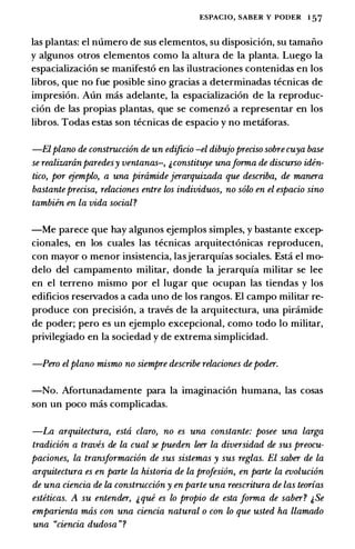 ESPACIO, SABER Y PODER 1 57
las plantas: el numero de sus elementos, su disposicion, su tamaiio
y algunos otros elementos como Ia altura de Ia planta. Luego Ia
espacializacion se manifesto en las ilustraciones contenidas en los
libros, que no fue posible sino gracias a determinadas tecnicas de
impresion. Aun mas adelante, Ia espacializacion de Ia reproduc­
cion de las propias plantas, que se comenzo a representar en los
libros. Todas estas son tecnicas de espacio y no metiforas.
-Elplano de constntcci6n de un edificio -el dibujo preciso sobrecuya base
se realizaninparedesy ventanas-, &constituye unaforma de discurso iden­
tico, por ejemplo, a una pinimide jerarquizada que describa, de manera
bastanteprecisa, relaciones entre los individuos, no solo en el espacio sino
tambiin en la vida social?
-Me parece que hay algunos ejemplos simples, y bastante excep­
cionales, en los cuales las tecnicas arquitectonicas reproducen,
con mayor o menor insistencia, lasjerarquias sociales. Est:i el mo­
delo del campamento militar, donde Ia jerarquia militar se lee
en el terreno mismo por el Iugar que ocupan las tiendas y los
edificios reservados a cada uno de los rangos. El campo militar re­
produce con precision, a traves de Ia arquitectura, una piramide
de poder; pero es un ejemplo excepcional, como todo lo militar,
privilegiado en Ia sociedad y de extrema simplicidad.
-Pero elplano mismo no siempre describe relaciones depoder.
-No. Mortunadamente para Ia imaginacion humana, las cosas
son un poco mas complicadas.
-La arquitectura, esta claro, no es una constante: posee una larga
tradici6n a traves de la cual se pueden leer la diversidad de sus preocu­
paciones, la transformaci6n de sus sistemas y sus reglas. El saber de la
arquitectura es en parte la historia de la profesion, en parte la evoluci6n
de una ciencia de la constrocci6n y en parte una reescritura de las teorias
esteticas. A su entender, & que es lo propio de esta forma de saber? &Se
emparienta mas con una ciencia natural o con lo que usted ha llamado
una "ciencia dudosa "?
 