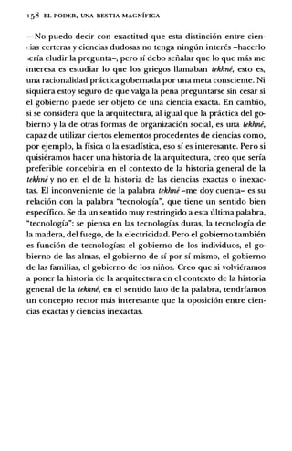 1 58 EL PODt:R, UNA BESTIA MAGNIFICA
-No puedo decir con exactitud que esta distincion entre cien­
cias certeras y ciencias dudosas no tenga ningt1n inten!s -hacerlo
;erfa eludir Ia pregunta-, pero sf debo sefialar que lo que mas me
interesa es estudiar lo que los griegos llamaban tekhne, esto es,
una racionalidad practica gobernada por una meta consciente. Ni
siquiera estoy seguro de que valga Ia pena preguntarse sin cesar si
el gobierno puede ser objeto de una ciencia exacta. En cambio,
si se considera que Ia arquitectura, al igual que Ia practica del go­
bierno y Ia de otras formas de organizacion social, es una tekhne,
capaz de utilizar ciertos elementos procedentes de ciencias como,
por ejemplo, Ia fisica o Ia estadfstica, eso sf es interesante. Pero si
quisieramos hacer una historia de Ia arquitectura, creo que serfa
preferible concebirla en el contexto de Ia historia general de Ia
tekhne y no en el de Ia historia de las ciencias exactas o inexac­
tas. El inconveniente de Ia palabra tekhne -me doy cuenta- es su
relacion con Ia palabra "tecnologfa", que tiene un sentido bien
especifico. Se da un sentido muy restringido a esta ultima palabra,
"tecnologfa": se piensa en las tecnologfas duras, Ia tecnologia de
Ia madera, del fuego, de Ia electricidad. Pero el gobiemo tambien
es funcion de tecnologias: el gobierno de los individuos, el go­
bierno de las almas, el gobierno de sf por sf mismo, el gobierno
de las familias, el gobierno de los nifios. Creo que si volvieramos
a poner Ia historia de Ia arquitectura en el contexto de Ia historia
general de Ia tekhne, en el sentido lato de Ia palabra, tendrfamos
un concepto rector mas interesante que Ia oposicion entre cien­
cias exactas y ciencias inexactas.
 