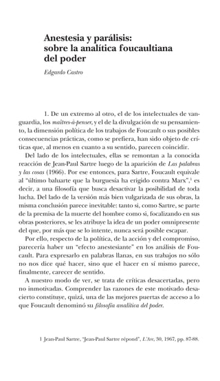 Anestesia y parálisis:
sobre la analítica foucaultiana
del poder
Edgardo Castro
	 1. De un extremo al otro, el de los intelectuales de van-
guardia, los maîtres-à-penser, y el de la divulgación de su pensamien-
to, la dimensión política de los trabajos de Foucault o sus posibles
consecuencias prácticas, como se prefiera, han sido objeto de crí-
ticas que, al menos en cuanto a su sentido, parecen coincidir.
Del lado de los intelectuales, ellas se remontan a la conocida
reacción de Jean-Paul Sartre luego de la aparición de Las palabras
y las cosas (1966). Por ese entonces, para Sartre, Foucault equivale
al “último baluarte que la burguesía ha erigido contra Marx”,1
es
decir, a una filosofía que busca desactivar la posibilidad de toda
lucha. Del lado de la versión más bien vulgarizada de sus obras, la
misma conclusión parece inevitable: tanto si, como Sartre, se parte
de la premisa de la muerte del hombre como si, focalizando en sus
obras posteriores, se les atribuye la idea de un poder omnipresente
del que, por más que se lo intente, nunca será posible escapar.
Por ello, respecto de la política, de la acción y del compromiso,
parecería haber un “efecto anestesiante” en los análisis de Fou-
cault. Para expresarlo en palabras llanas, en sus trabajos no sólo
no nos dice qué hacer, sino que el hacer en sí mismo parece,
finalmente, carecer de sentido.
A nuestro modo de ver, se trata de críticas desacertadas, pero
no inmotivadas. Comprender las razones de este motivado desa-
cierto constituye, quizá, una de las mejores puertas de acceso a lo
que Foucault denominó su filosofía analítica del poder.
1 Jean-Paul Sartre, “Jean-Paul Sartre répond”, L’Arc, 30, 1967, pp. 87-88.
 