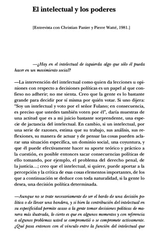 El intelectual y los poderes
[Entrevista con Christian Panier y Pierre Watte, 198 1 . ]
-&Hay en el intelectual de izquierda algo que solo el pueda
hacer en un movimiento social?
-La intervenci6n del intelectual como quien da lecciones u opi­
niones con respecto a decisiones polfticas es un papel al que con­
fieso no adherir; no me sienta. Creo que Ia gente es lo bastante
grande para decidir por si misma por quien votar. Si uno dijera:
"Soy un intelectual y voto por el seiior Fulano; en consecuencia,
es preciso que ustedes tambien voten por el", darla muestras de
una actitud que es a mi juicio bastante sorprendente, una espe­
cie de jactancia del intelectual. En cambio, si un intelectual, por
una serie de razones, estima que su trabajo, sus amilisis, sus re­
flexiones, su manera de actuar y de pensar las cosas pueden acla­
rar una situaci6n especifica, un dominio social, una coyuntura, y
que el puede efectivamente hacer su aporte te6rico y pr.ictico a
Ia cuesti6n, es posible entonces sacar consecuencias polfticas de
ello tomando, por ejemplo, el problema del derecho penal, de
lajusticia. . . ; creo que el intelectual, si quiere, puede aportar a Ia
percepci6n y Ia critica de esas cosas elementos importantes, de los
que a continuaci6n se deduce con toda naturalidad, si Ia gente lo
desea, una decision polftica determinada.
-Aunque no se trate necesariamente de ser el bardo de una decision po­
litica o de llevar una bandera, y si bien la contribucion del intelectual en
su especificidad permite acaso a la gente tomar decisiones politicas de ma­
nera mas ilustrada, to cierto es que en alg;unos momentos y con referencia
a algunos problemas usted se comprometio o se compromete activamente.
� Que pasa entonces con el vinculo entre la Juncion del intelectual que
 