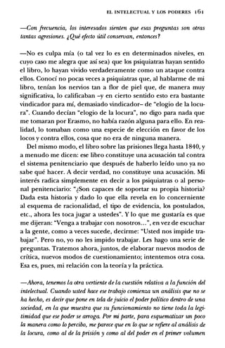 EL INTELECTUAL Y LOS PODERES 1 6 1
-Con frecuencia, los interesados sienten que esas preguntas son otras
tantas agresiones. J Qui efecto util conservan, entonces?
-No es culpa mfa (o tal vez lo es en determinados niveles, en
cuyo caso me alegra que asf sea) que los psiquiatras hayan sentido
el libro, lo hayan vivido verdaderamente como un ataque contra
ellos. Conocf no pocas veces a psiquiatras que, al hablarme de mi
libro, tenfan los nervios tan a flor de piel que, de manera muy
significativa, lo calificaban -y en cierto sentido esto era bastante
vindicador para mf, demasiado vindicador- de "elogio de Ia locu­
ra". Cuando decfan "elogio de Ia locura", no digo para nada que
me tomaran por Erasmo, no habfa raz6n alguna para ello. En rea­
lidad, lo tomaban como una especie de elecci6n en favor de los
locos y contra ellos, cosa que no era de ninguna manera.
Del mismo modo, el libro sobre las prisiones llega basta 1 840, y
a menudo me dicen: ese libro constituye una acusaci6n tal contra
el sistema penitenciario que despues de haberlo lefdo uno ya no
sabe que hacer. A decir verdad, no constituye una acusaci6n. Mi
interes radica simplemente en decir a los psiquiatras o al perso­
nal penitenciario: "�Son capaces de soportar su propia historia?
Dada esta historia y dado lo que ella revela en lo concerniente
al esquema de racionalidad, el tipo de evidencia, los postulados,
etc., ahora les toca jugar a ustedes". Y lo que me gustarfa es que
me dijeran: "Venga a trabajar con nosotros. . .", en vez de escuchar
a Ia gente, como a veces sucede, decirme: "Usted nos impide tra­
bajar". Pero no, yo no les impido trabajar. Les hago una serie de
preguntas. Tratemos ahora, juntos, de elaborar nuevos modos de
crftica, nuevos modos de cuestionamiento; intentemos otra cosa.
Esa es, pues, mi relaci6n con Ia teorfa y Ia pnictica.
-Ahora, tenemos la otra vertiente de la cuesti6n relativa a lafunci6n del
intelectual. Cuando usted hace ese trabajo comienza un analisis que no se
ha hecho, es decir que pone en tela dejuicio elpoderpolitico dentro de una
sociedad, en la que muestra que sufuncionamiento no tiene toda la legi­
timidad que ese poder se arroga. Por mi parte, para esquematizar un poco
la manera como lo percibo, me parece que en lo que se refiere al analisis de
La locura, como al de la prisi6n y como al del poder en el primer volumen
 