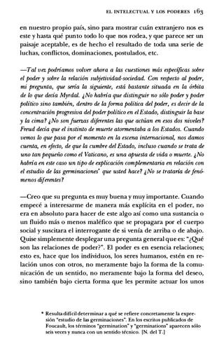 EL INTELECTUAL Y LOS PODERES 1 63
en nuestro propio pafs, sino para mostrar cuan extranjero nos es
este y basta que punto todo lo que nos rodea, y que parece ser un
paisaje aceptable, es de hecho el resultado de toda una serie de
luchas, conflictos, dominaciones, postulados, etc.
-Tal vez podriamos volver ahora a las cuestiones mas especificas sobre
el poder y sobre la relaci6n subjetividad-sociedad. Con respecto al poder,
mi pregunta, que seria la siguiente, esta bastante situada en la 6rbita
de lo que decia Myrdal. &No habria que distinguir no solo poder y poder
politico sino tambiin, dentro de laforma politica del poder, es decir de la
concentraci6n prog;resiva delpoderpolitico en elEstado, distinguir la base
y la cima? &No sonJucrz.as diferentes las que actuan en esos dos niveles?
Freud decia que el instinto de muerte atormentaba a los Estados. Cuando
vemos lo que pasa por el momento en la escena internaciona� nos damos
cuenta, en efecto, de que la cumbre del Estado, incluso cuando se trata de
uno tan pequeiio como el Vaticano, es una apuesta de vida o muerte. �No
habria en este caso un tipo de explicaci6n complementaria en relaci6n con
el estudio de las germinaciones· que usted hace? �No se trataria defen6-
menos diferentes ?
-Creo que su pregunta es muy buena y muy importante. Cuando
empece a interesarme de manera mas explfcita en el poder,. no
era en absoluto para hacer de este algo asf como una sustancia o
un fluido mas o menos malefico que se propagara por el cuerpo
social y suscitara el interrogante de si venfa de arriba o de abajo.
Quise simplemente desplegar una pregunta general que es: "�Que
son las relaciones de poder?". El poder es en esencia relaciones;
esto es, hace que los individuos, los seres humanos, esten en re­
laci6n unos con otros, no meramente bajo Ia forma de Ia comu­
nicaci6n de un sentido, no meramente bajo Ia forma del deseo,
sino tambien bajo cierta forma que les permite actuar los unos
* Resulta dificil determinar a que se refiere concretamente Ia expre­
si6n "estudio de las germinaciones". En los escritos publicados de
Foucault, los terminos "germination" y "germinations" aparecen solo
seis veces y nunca con un sentido tecnico. [N. del T.]
 