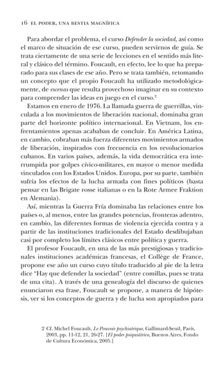 16 el poder, una bestia magnífica
Para abordar el problema, el curso Defender la sociedad, así como
el marco de situación de ese curso, pueden servirnos de guía. Se
trata ciertamente de una serie de lecciones en el sentido más lite-
ral y clásico del término. Foucault, en efecto, lee lo que ha prepa-
rado para sus clases de ese año. Pero se trata también, retomando
un concepto que el propio Foucault ha utilizado metodológica-
mente, de escenas que resulta provechoso imaginar en su contexto
para comprender las ideas en juego en el curso.2
Estamos en enero de 1976. La llamada guerra de guerrillas, vin-
culada a los movimientos de liberación nacional, dominaba gran
parte del horizonte político internacional. En Vietnam, los en-
frentamientos apenas acababan de concluir. En América Latina,
en cambio, cobraban más fuerza diferentes movimientos armados
de liberación, inspirados con frecuencia en los revolucionarios
cubanos. En varios países, además, la vida democrática era inte-
rrumpida por golpes cívico-militares, en mayor o menor medida
vinculados con los Estados Unidos. Europa, por su parte, también
sufría los efectos de la lucha armada con fines políticos (basta
pensar en las Brigate rosse italianas o en la Rote Armee Fraktion
en Alemania).
Así, mientras la Guerra Fría dominaba las relaciones entre los
países o, al menos, entre las grandes potencias, fronteras adentro,
en cambio, las diferentes formas de violencia ejercida contra y a
partir de las instituciones tradicionales del Estado desdibujaban
casi por completo los límites clásicos entre política y guerra.
El profesor Foucault, en una de las más prestigiosas y tradicio-
nales instituciones académicas francesas, el Collège de France,
propone ese año un curso cuyo título traducido al pie de la letra
dice “Hay que defender la sociedad” (entre comillas, pues se trata
de una cita). A través de una genealogía del discurso de quienes
enunciaron esa frase, Foucault se propone, a manera de hipóte-
sis, ver si los conceptos de guerra y de lucha son apropiados para
2 Cf. Michel Foucault, Le Pouvoir psychiatrique, Gallimard-Seuil, París,
2003, pp. 11-12, 21, 26-27. [El poder psiquiátrico, Buenos Aires, Fondo
de Cultura Económica, 2005.]
 