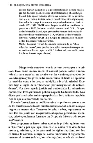 I 70 EL PODI•:R, UNA BESTIA MAGNIFICA
prensa diaria y las radios, y Ia problematizacion de una mitolo­
gia del discurso politico sobre el proletariado y el Lumpenjmr
letariat. Este apoyo exterior alento un movimiento de revuelta
que se extendio a treinta y cinco establecimientos, algunos de
los cuales fueron pnicticamente saqueados durante el invier­
no de 1971-1972. El GIP contribuyo a modificar Ia militancia
posterior a 1970. Sobre su modelo se crearon el GIS, o Grupo
de Informacion Salud, que procuraba romper Ia disociacion
entre medicos y enfermos; el GIA, o Grupo de Informacion
sobre los Asilos, y el GISTI, o Grupo de Informacion y Sosten
de los Trabajadores Inmigrantes.
Michel Foucault retraso dos alios Ia escritura de su "libro
sobre las penas" para que los detenidos no supusieran que en
su accion militante, que modifico las bases de su estudio, solo
habia un interes especulativo.]
Ninguno de nosotros tiene la certeza de escapar a la pri­
sion. Hoy, como nunca antes. El control policial sobre nuestra
vida diaria se estrecha: en la calle y en los caminos; alrededor de
los extranjeros y los jovenes; ha reaparecido el delito de opinion;
las medidas contra las drogas multiplican la arbitrariedad. Esta­
mos bajo el signo de la "detencion por averiguacion de antece­
dentes". Nos dicen que lajusticia est.:i desbordada. Lo advertimos
claramente. Pero �si fuera la policfa la que la ha desbordado? Nos
dicen que las carceles est.:in superpobladas. Pero �si fu.era la pobla­
cion la que es encarcelada en exceso?
Pocas informaciones se publican sobre las prisiones; este es uno
de los territorios ocultos de nuestro sistema social, una de las cajas
negras de nuestra vida. Tenemos derecho a saber, y queremos sa­
ber. Por eso, junto con magistrados, abogados, periodistas, medi­
cos, psicologos, hemos formado un Grupo de Informacion sobre
las Prisiones.
Nos proponemos hacer saber que es la prision: quienes van
a ella, como y por que, que pasa en ella, como es la vida de los
presos y, asimismo, la del personal de vigilancia; como son los
edificios, la comida, la higiene, como funcionan el reglamento
interno, el control medico, los talleres; como se sale de la carcel
 