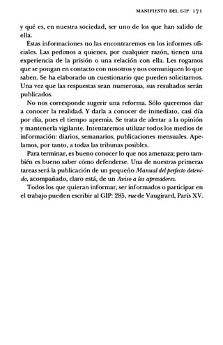 MANIFIESTO DEL GIP l 7 l
y que es, en nuestra sociedad, ser uno de los que han salida de
ella.
Estas informaciones no las encontraremos en los informes ofi­
ciales. Las pedimos a quienes, por cualquier razon, tienen una
experiencia de la prision o una relacion con ella. Les rogamos
que se pongan en contacto con nosotros y nos comuniquen lo que
saben. Se ha elaborado un cuestionario que pueden solicitarnos.
Una vez que las respuestas sean numerosas, sus resultados seran
publicados.
No nos corresponde sugerir una reforma. Solo queremos dar
a conocer la realidad. Y darla a conocer de inmediato, casi dfa
por dfa, pues el tiempo apremia. Se trata de alertar a la opinion
y mantenerla vigilante. Intentaremos utilizar todos los medias de
informacion: diarios, semanarios, publicaciones mensuales. Ape­
lamas, por tanto, a todas las tribunas posibles.
Para terminar, es buena conocer lo que nos amenaza; pero tam­
bien es buena saber como defenderse. Una de nuestras primeras
tareas sera la publicacion de un pequeiio Manual delperfecto deteni­
do, acompaiiado, clara esta, de un Aviso a los apresadores.
Todos los que quieran informar, ser informados o participar en
el trabajo pueden escribir al GIP: 285, rue de Vaugirard, Parfs XV.
 
