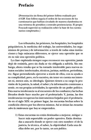 Prefacio
[Presentaci6n sin firma del primer folleto realizado por
el GIP. Este folieto seguia el orden de las secciones de los
cuestionarios que habian circulado de manera clandestina en
una veintena de presidios y centrales penitenciarias. El propio
Foucault supervis6 su realizaci6n sobre Ia base de los cuestio­
narios completados.]
Los tribunales, las prisiones, los hospitales, los hospitales
psiquiatricos, Ia medicina del trabajo, las universidades, los orga­
nismos de prensa y de informacion: a traves de todas estas institu­
ciones y bajo mascaras diferentes, se ejerce una opresion que es
en su raiz una opresion politica.
La clase explotada siempre supo reconocer esa opresion; jamas
dejo de resistirla, pero sin duda se vio obligada a sufrirla. Sin em­
bargo, ahora resulta que se ha tornado intolerable para nuevos es­
tratos sociales: intelectuales, tecnicos,juristas, medicos, periodistas,
etc. Sigue pretendiendo ejercerse a traves de ellos, con su ayuda o
su complicidad, pero, en lo sucesivo, sin tener en cuenta sus intere­
ses ni, menos aun, su ideologia. Quienes tienen a su cargo Ia pro­
vision de Iajusticia, Ia salud, el saber y Ia informacion comienzan a
sentir, en sus propias actividades, Ia opresion de un poder politico.
Esta nueva intolerancia va al encuentro de los combates y las luchas
librados desde hace mucho por el proletariado. Y, juntas, las dos
intolerancias recuperan los instrumentos forjados por el proletaria­
do en el siglo XIX: en primer Iugar, las encuestas hechas sobre Ia
condicion obrera por los obreros mismos. Asi se situan las encuestas
sol!re la intolerancia que hoy se emprenden.
1 ) Estas encuestas no estan destinadas a mejorar, mitigar o
hacer mas soportable un poder opresivo. Estan destina­
das a atacarlo donde se ejerce con otro nombre: el de Ia
justicia, Ia tecnica, el saber, Ia objetividad. Cada una de
elias debe ser, por lo tanto, un acto politico.
 
