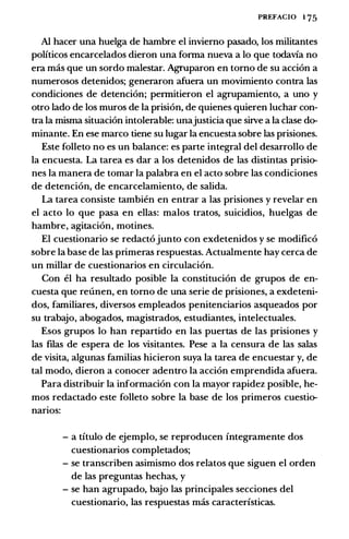 PREFACIO 1 75
AI hacer una huelga de hambre el inviemo pasado, los militantes
politicos encarcelados dieron una forma nueva a lo que todavia no
era mas que un sordo malestar. Agnlparon en tomo de su acci6n a
numerosos detenidos; generaron afuera un movimiento contra las
condiciones de detenci6n; permitieron el agrupamiento, a uno y
otro lado de los muros de Ia prisi6n, de quienes quieren luchar con­
tra Ia misma situaci6n intolerable: unajusticia que silve a Ia clase do­
minante. En ese marco tiene su Iugar Ia encuesta sobre las prisiones.
Este folleto no es un balance: es parte integral del desarrollo de
Ia encuesta. La tarea es dar a los detenidos de las distintas prisio­
nes Ia manera de tomar Ia palabra en el acto sobre las condiciones
de detenci6n, de encarcelamiento, de salida.
La tarea consiste tambien en entrar a las prisiones y revelar en
el acto lo que pasa en elias: malos tratos, suicidios, huelgas de
hambre, agitaci6n, motines.
El cuestionario se redact6junto con exdetenidos y se modific6
sobre Ia base de las primeras respuestas. Actualmente hay cerca de
un millar de cuestionarios en circulaci6n.
Con el ha resultado posible Ia constituci6n de grupos de en­
cuesta que reunen, en tomo de una serie de prisiones, a exdeteni­
dos, familiares, diversos empleados penitenciarios asqueados por
su trabajo, abogados, magistrados, estudiantes, intelectuales.
Esos grupos lo han repartido en las puertas de las prisiones y
las filas de espera de los visitantes. Pese a Ia censura de las salas
de visita, algunas familias hicieron suya Ia tarea de encuestar y, de
tal modo, dieron a conocer adentro Ia acci6n emprendida afuera.
Para distribuir Ia informacion con Ia mayor rapidez posible, he­
mos redactado este folleto sobre Ia base de los primeros cuestio­
narios:
- a titulo de ejemplo, se reproducen integramente dos
cuestionarios completados;
- se transcriben asimismo dos relatos que siguen el orden
de las preguntas hechas, y
- se han agrupado, bajo las principales secciones del
cuestionario, las respuestas mas caracteristicas.
 