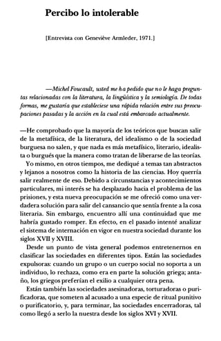Percibo lo intolerable
[Entrevista con Genevieve Armleder, 1971.]
-MichelFoucault, usted me hapedido que no le haga frregun­
tas relacionadas con la literatura, la lingiiistica y la semiologia. De todas
formas, me gustaria que estableciese una riipida relaci6n entre sus frreocu­
paciones pasadas y la acci6n en la cual estii embarcado actualmente.
-He comprobado que Ia mayorfa de los te6ricos que buscan salir
de Ia metafisica, de Ia literatura, del idealismo o de Ia sociedad
burguesa no salen, y que nada es mas metafisico, literario, idealis­
ta o burgues que Ia manera como tratan de liberarse de las teorfas.
Yo mismo, en otros tiempos, me dedique a temas tan abstractos
y lejanos a nosotros como Ia historia de las ciencias. Hoy querrfa
salir realmente de eso. Debido a circunstancias y acontecimientos
particulares, mi interes se ha desplazado hacia el problema de las
prisiones, y esta nueva preocupaci6n se me ofreci6 como una ver­
dadera soluci6n para salir del cansancio que sentfa frente a Ia cosa
literaria. Sin embargo, encuentro allf una continuidad que me
habrfa gustado romper. En efecto, en el pasado intente analizar
el sistema de intemaci6n en vigor en nuestra sociedad durante los
siglos XVII y XVIII.
Desde un punto de vista general podemos entretenemos en
clasificar las sociedades en diferentes tipos. Estin las sociedades
expulsoras: cuando un grupo o un cuerpo social no soporta a un
individuo, lo rechaza, como era en parte Ia soluci6n griega; anta­
iio, los griegos preferfan el exilio a cualquier otra pena.
Estan tambien las sociedades asesinadoras, torturadoras o puri­
ficadoras, que someten al acusado a una especie de ritual punitivo
o purificatorio, y, para terminar, las sociedades encerradoras, tal
como lleg6 a serlo la nuestra desde los siglos XVI y XVII.
 