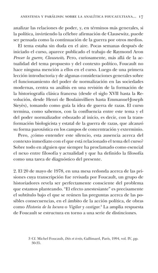 anestesia y parálisis: sobre la analítica foucaultiana... 17
analizar las relaciones de poder, y, en términos más generales, si
la política, invirtiendo la célebre afirmación de Clausewitz, puede
ser pensada como la continuación de la guerra por otros medios.
El tema estaba sin duda en el aire. Pocas semanas después de
iniciado el curso, aparece publicado el trabajo de Raymond Aron
Penser la guerre, Clausewitz. Pero, curiosamente, más allá de la ac-
tualidad del tema propuesto y del contexto político, Foucault no
hace ninguna mención a ellos en el curso. Luego de una primera
lección introductoria y de algunas consideraciones generales sobre
el funcionamiento del poder de normalización en las sociedades
modernas, centra su análisis en una revisión de la formación de
la historiografía clásica francesa (desde el siglo XVII hasta la Re-
volución, desde Henri de Boulainvilliers hasta Emmanuel-Joseph
Sieyès), tomando como guía la idea de guerra de razas. El curso
termina, como sabemos, con la confluencia entre este tema y el
del poder normalizador esbozado al inicio, es decir, con la trans-
formación biologicista y estatal de la guerra de razas, que alcanzó
su forma paroxística en los campos de concentración y exterminio.
Pero, ¿cómo entender este silencio, esta ausencia acerca del
contexto inmediato con el que está relacionado el tema del curso?
Sobre todo en alguien que siempre ha proclamado como esencial
el nexo entre filosofía y actualidad y que ha definido la filosofía
como una tarea de diagnóstico del presente.
2. El 20 de mayo de 1978, en una mesa redonda acerca de las pri-
siones cuya transcripción fue revisada por Foucault, un grupo de
historiadores revela ser perfectamente consciente del problema
que estamos planteando. “El efecto anestesiante” es precisamente
el subtítulo bajo el que se reúnen las preguntas acerca de las po-
sibles consecuencias, en el ámbito de la acción política, de obras
como Historia de la locura o Vigilar y castigar.3
La amplia respuesta
de Foucault se estructura en torno a una serie de distinciones.
3 Cf. Michel Foucault, Dits et écrits, Gallimard, París, 1994, vol. IV, pp.
30-35.
 