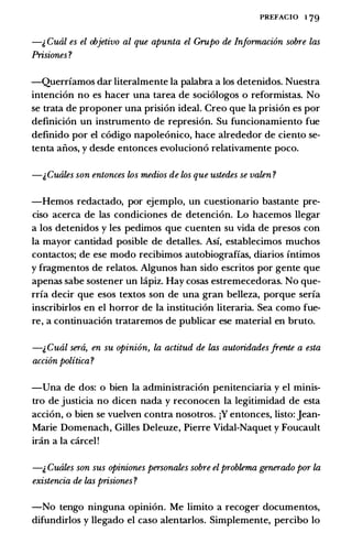 PREFACIO 1 79
-;, Cual es el objetivo al que apunta el Grupo de Informacion sobre las
Prisiones ?
-Querriamos dar literalmente Ia palabra a los detenidos. Nuestra
intencion no es hacer una tarea de sociologos o reformistas. No
se trata de proponer una prision ideal. Creo que Ia prision es por
definicion un instrumento de represion. Su funcionamiento fue
definido por el codigo napoleonico, hace alrededor de ciento se­
tenta aiios, y desde entonces evoluciono relativamente poco.
-;,Cuales son entonces los medios de los que ustedes se valen ?
-Hemos redactado, por ejemplo, un cuestionario bastante pre­
ciso acerca de las condiciones de detencion. Lo hacemos llegar
a los detenidos y les pedimos que cuenten su vida de presos con
Ia mayor cantidad posible de detalles. Asi, establecimos muchos
contactos; de ese modo recibimos autobiograffas, diarios intimos
y fragmentos de relatos. Algunos han sido escritos por gente que
apenas sabe sostener un lapiz. Hay cosas estremecedoras. No que­
rria decir que esos textos son de una gran belleza, porque seria
inscribirlos en el horror de Ia institucion literaria. Sea como fue­
re, a continuacion trataremos de publicar ese material en bruto.
-i, Cual sera, en su opinion, la actitud de las autoridades .frente a esta
accion politica?
-Una de dos: o bien Ia administracion penitenciaria y el minis­
tro de justicia no dicen nada y reconocen Ia legitimidad de esta
accion, o bien se vuelven contra nosotros. jY entonces, listo: Jean­
Marie Domenach, Gilles Deleuze, Pierre Vidal-Naquet y Foucault
iran a Ia carcel!
-;, Cuales son sus opiniones personates sobre el problema generado por la
existencia de las prisiones ?
-No tengo ninguna opinion. Me limito a recoger documentos,
difundirlos y llegado el caso alentarlos. Simplemente, percibo lo
 