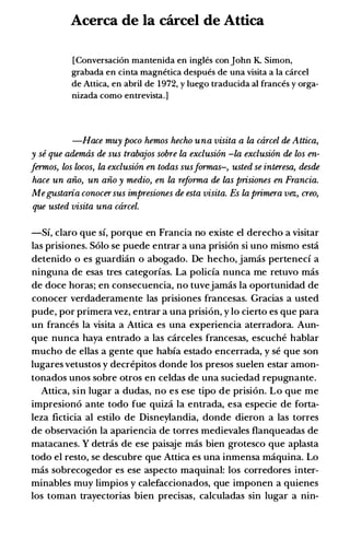 Acerca de Ia carcel de Attica
[Conversaci6n mantenida en ingles con john K. Simon,
grabada en cinta magnetica despues de una visita a Ia carcel
de Attica, en abril de 1972, y luego traducida al frances y orga­
nizada como entrevista.]
-Hace muy poco hemos hecho una visita a la carcel de Attica,
y se que ademtis de sus trabajos sobre la exclusion -la exclusion de los en­
Jermos, los locos, la exclusion en todas susformas-, usted se interesa, desde
hace un aiio, un aiio y medio, en la reforma de las prisiones en Francia.
Megustaria conocersus impresiones de esta visita. Es la primera vez, creo,
que usted visita una ctircel.
-Si, claro que si, porque en Francia no existe el derecho a visitar
las prisiones. Solo se puede entrar a una prisi6n si uno mismo esti
detenido o es guardian o abogado. De hecho, jamas perteneci a
ninguna de esas tres categorias. La policia nunca me retuvo mas
de doce horas; en consecuencia, no tuvejamas la oportunidad de
conocer verdaderamente las prisiones francesas. Gracias a usted
pude, por primera vez, entrar a una prisi6n, y lo cierto es que para
un frances Ia visita a Attica es una experiencia aterradora. Aun­
que nunca haya entrado a las carceles francesas, escuche hablar
mucho de ellas a gente que habia estado encerrada, y se que son
lugares vetustos y decrepitos donde los presos suelen estar amon­
tonados unos sobre otros en celdas de una suciedad repugnante.
Attica, sin Iugar a dudas, no es ese tipo de prisi6n. Lo que me
impresion6 ante todo fue quiza Ia entrada, esa especie de forta­
leza ficticia al estilo de Disneylandia, donde dieron a las torres
de observaci6n la apariencia de torres medievales flanqueadas de
matacanes. y detras de ese paisaje mas bien grotesco que aplasta
todo el resto, se descubre que Attica es una inmensa maquina. Lo
mas sobrecogedor es ese aspecto maquinal: los corredores inter­
minables muy limpios y calefaccionados, que imponen a quienes
los toman trayectorias bien precisas, calculadas sin Iugar a nin-
 