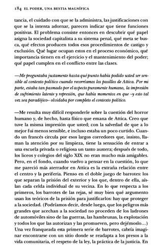 1 84 EL PODER, UNA BESTIA MAGNIFICA
tancia, el cuidado con que se la administra, lasjustificaciones con
que se la intenta adornar, parecen indicar que tiene funciones
positivas. El problema consiste entonces en descubrir que papel
asigna la sociedad capitalista a su sistema penal, que meta se bus­
ca, que efectos producen todos esos procedimientos de castigo y
exclusion. Que lugar ocupan estos en el proceso econ6mico, que
importancia tienen en el ejercicio y el mantenimiento del poder;
que papel cumplen en el conflicto entre las clases.
-Mepreguntabajustamente hasta quepunto habia podido usted ser sen­
sible al contexto politico cuando recorriarrws los pasillos de Attica. Por mi
parte, estaba tan pasmadopor elaspectopuramente humano, la impreswn
de sufrimiento latente y represi6n, que habia momentos en que -y esto tal
vez sea parad6jic� olvidabapor completo el contexto politico.
-Me resulta muy dificil responderle sobre la cuesti6n del horror
humano y, de hecho, hasta fisico que emana de Attica. Creo que
tuve la misma impresi6n que usted; con la salvedad de que a lo
mejor fui menos sensible, e incluso estaba un poco curtido. Cuan­
do un frances circula por esos largos corredores que, insisto, Ha­
man la atenci6n por su limpieza, tiene la sensaci6n de entrar a
una escuela privada o religiosa un tanto austera; despues de todo,
los liceos y colegios del siglo XIX no eran mucho mas amigables.
Pero, en el fondo, cuando vuelvo a pensar en la cuesti6n, lo que
me pareci6 mas aterrador en Attica es la extraiia relaci6n entre
el centro y la periferia. Pienso en el doble juego de barrotes: los
que separan la prisi6n del exterior y los que, dentro de ella, afs­
lan cada celda individual de su vecina. En lo que respecta a los
primeros, los barrotes de las rejas, se muy bien que argumento
usan los te6ricos de la prisi6n parajustificarlos: hay que proteger
a la sociedad. (Podrfamos decir, desde luego, que los peligros mas
grandes que acechan a la sociedad no proceden de los ladrones
de autom6viles sino de las guerras, las hambrunas, la explotaci6n
y todos los que las autorizan y las promueven, pero dejemoslo. . . )
Una vez franqueada esta primera serie de barrotes, cabrfa imagi­
nar encontrarse con un sitio donde se readapta a los presos a la
vida comunitaria, el respeto de la ley, la pnictica de lajusticia. En
 