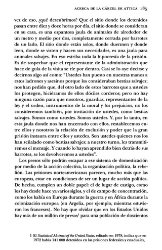 ACERCA DE LA CARCEL DE ATTICA 1 85
vez de eso, �que descubrimos? Que el sitio donde los detenidos
pasan entre diez y doce horas por dia, el sitio donde se consideran
en su casa, es una espantosa jaula de animales de alrededor de
un metro y medio por dos, completamente cerrada por barrotes
de un lado. El sitio donde estlin solos, donde duermen y donde
leen, donde se visten y hacen sus necesidades, es una jaula para
animales salvajes. En eso estriba toda la hipocresia de la prision.
Es de sospechar que el representante de la administracion que
hace de guia de la visita se rie por dentro. Casi se lo oye decirse y
decirnos algo asi como: "Ustedes han puesto en nuestras manos a
estos ladrones y asesinos porque los consideraban bestias salvajes;
nos han pedido que, del otro lado de estos barrotes que a ustedes
los protegen, hicieramos de ellos dociles corderos; pero no hay
ninguna razon para que nosotros, guardias, representantes de la
ley y el orden, instrumentos de la moral y los prejuicios, no los
consideremos tambien, por invitacion de ustedes, como bestias
salvajes. Somos como ustedes. Somos ustedes. Y, por lo tanto, en
estajaula donde nos han encerrado con ellos, restablecemos en­
tre ellos y nosotros la relacion de exclusion y poder que la gran
prision instaura entre ellos y ustedes. Son ustedes quienes nos los
han seiialado como bestias salvajes; a nuestro tumo, les transmiti­
remos el mensaje. Y cuando lo hayan aprendido bien detras de sus
barrotes, se los devolveremos a ustedes".
Los presos solo podr.in escapar a ese sistema de domesticacion
por medio de la accion colectiva, la organizacion politica, la rebe­
lion. Las prisiones norteamericanas parecen, mucho mas que las
europeas, estar en condiciones de ser un Iugar de accion politica.
De hecho, cumplen un doble papel: el de Iugar de castigo, como
los hay desde hace ya varios siglos, y el de campo de concentracion,
como los habia en Europa durante la guerra y en Africa durante la
colonizacion europea (en Argelia, por ejemplo, mientras estuvie­
ron los franceses) . No hay que olvidar que en los Estados Unidos
hay mas de un millon de presos1 para una poblacion de doscientos
I El StatisticalAbstract ofthe United States, editado en 1978, indica que en
1972 habia 141 000 detenidos en las prisiones federales y estaduales,
 