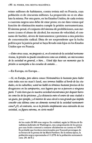 1 86 EL PODER, UNA BESTIA MAGNIFICA
veinte millones de habitantes, contra treinta mil en Francia, cuya
poblaci6n es de cincuenta millones. La proporci6n no es en abso­
luto Ia misma. Por otra parte, en los Estados Unidos, de cada treinta
o cuarenta negros uno debe de estar preso; en ese dato vemos que
funci6n de eliminaci6n masiva cumple Ia prisi6n norteamericana.
El sistema penal, el conjunto del sistema de prohibiciones, aun me­
nores (como el abuso de alcohol, los excesos de velocidad, el con­
sumo de hachis) , sirven de instrumentos y pretextos a esta pr.ictica
de concentraci6n radical. Dista de ser sorprendente que Ia lucha
politica por lajusticia penal se haya llevado mas lejos en los Estados
Unidos que en Francia.
-Entre otras cosas, mepregunto si, en el contexto de la sociedad norteame­
ricana, la prisi6n nopuede considerarse como un simbolo, un microcosmos
de la sociedad en general, o bien. . . Usted dijo hace un momento que la
prisi6n se aserru:jaba a las escuelas de antaiio. . .
-En Europa, en Europa. . .
-S� en Europa, pero ahora conoce Norteamirica lo bastante para haber
visto todos esos no man's land, esos terrenos baldios al borde de las ciu­
dades, en los suburbios; usted me hablO en terminos bastante precisos de los
drugstores en los aeropuertos, esos lugares que no separecen a ninguna
parte. Yesta claro que en nuestra sociedad encontramos por doquier barr<r
tes como los de las prisiones. j,La distancia entre el centro de una ciudad o
un gueto, por ejemplo, y el interior de una carcel es tan grande que impida
concebir esta ultima como un elemento normal de la sociedad norteameri­
cana ? & 0, al contrario, no es la prision simplemente una extension de esa
sociedad, suftgura extrema, en cierto modo ?
de los cuales 58 900 eran negros. En realidad, seglin Ia Oficina de Es­
tadisticas Judiciales de Washington, esta categorizaci6n de los presos
por raza recien comenz6 a tomarse oficialmente en cuenta en 1978.
Es probable que los datos mencionados por Foucault provengan de
su lectura de Ia prensa de las Black Panthers. En Ia misma epoca, Ia
poblaci6n negra representaba el 1 1 ,27% de Ia poblaci6n norteameri­
cana. [N. del E.]
 