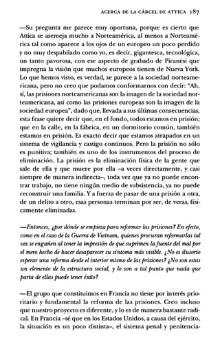 ACERCA DE LA CARCEL DE ATTICA 1 87
-Su pregunta me parece muy oportuna, porque es cierto que
Attica se asemeja mucho a Norteamerica, al menos a Norteame­
rica tal como aparece a los ojos de un europeo un poco perdido
y no muy despabilado como yo, es decir, gigantesca, tecnologica,
un tanto pavorosa, con ese aspecto de grabado de Piranesi que
impregna Ia vision que muchos europeos tienen de Nueva York.
Lo que hemos visto, es verdad, se parece a Ia sociedad norteame­
ricana, pero no creo que podamos conformarnos con decir: "Ah,
si, las prisiones norteamericanas son Ia imagen de Ia sociedad nor­
teamericana, asi como las prisiones europeas son Ia imagen de Ia
sociedad europea", dado que, llevada a sus ultimas consecuencias,
esta frase quiere decir que, en el fondo, todos estamos en prision;
que en Ia calle, en Ia fabrica, en un dormitorio comun, tambien
estamos en prision. Es exacto decir que estamos atrapados en un
sistema de vigilancia y castigo continuos. Pero Ia prision no solo
es punitiva; tambien es uno de los instrumentos del proceso de
eliminacion. La prision es Ia eliminacion fisica de Ia gente que
sale de ella y que muere por ella -a veces directamente, y casi
siempre de manera indirecta-, toda vez que ya no puede encon­
trar trabajo, no tiene ninglin medio de subsistencia, ya no puede
reconstruir una familia. Y a fuerza de pasar de una prision a otra,
de un delito a otro, esas personas terminan por ser, de veras, fisi­
camente eliminadas.
-Entonces, j,por dOnde se empiezapara reformar las prisiones ? En efecto,
como en el caso de la Guerra de Vietnam, quienes procuran reformarlas tal
vez se engaiien al tener la impresiOn de que suprimen lafuente del malpor
el mero hecho de hacer desaparecer su sintoma mas visible. j,No es ilusorio
esperar una reforma desde el interior mismo de las prisiones ? j,No son estas
un elemento de la estructura socia� y lo son a tal punto que nada que
parta de elias puede tener exito ?
-El grupo que constituimos en Francia no tiene por interes prio­
ritario y fundamental Ia reforma de las prisiones. Creo incluso
que nuestro proyecto es diferente, y lo es de manera bastante radi­
cal. En Francia -se que en los Estados Unidos, a causa del ejercito,
Ia situacion es un poco distinta-, el sistema penal y penitencia-
 