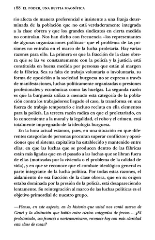1 88 EL PODER, UNA BESTIA MAGNIFICA
rio afecta de manera preferencial e insistente a una franja deter­
minada de Ia poblaci6n que no est:i verdaderamente integrada
a Ia clase obrera y que los grandes sindicatos en cierta medida
no controlan. Nos han dicho con frecuencia -los representantes
de algunas organizaciones polfticas- que el problema de las pri­
siones no entraba en el marco de Ia lucha proletaria. Hay varias
razones para ello. La primera es que Ia fracci6n de Ia clase obre­
ra que se las ve constantemente con Ia policia y Ia justicia est:i
constituida en buena medida por personas que est:in al margen
de Ia fabrica. Sea su falta de trabajo voluntaria o involuntaria, su
forma de oposici6n a Ia sociedad burguesa no se expresa a traves
de manifestaciones, luchas polfticamente organizadas o presiones
profesionales y econ6micas como las huelgas. La segunda raz6n
es que Ia burguesia utiliza a menudo esta categoria de Ia pobla­
ci6n contra los trabajadores: llegado el caso, Ia transforma en una
fuerza de trabajo temporario e incluso recluta en ella elementos
para Ia policia. La tercera raz6n radica en que el proletariado, en
lo concerniente a Ia moral y Ia legalidad, el robo y el crimen, est:i
totalmente impregnado de Ia ideologia burguesa.
En Ia bora actual estamos, pues, en una situaci6n en que dife­
rentes categorias de personas procuran superar conflictos y oposi­
ciones que el sistema capitalista ha establecido y mantenido entre
elias; en que las luchas que se producen dentro de las fabricas
est:in mas ligadas que en el pasado a las luchas que se libran fuera
de elias (motivadas por Ia vivienda o el problema de Ia calidad de
vida) , y en que se reconoce que el combate ideol6gico general es
parte integrante de Ia lucha polftica. Por todas estas razones, el
aislamiento de esa fracci6n de Ia clase obrera, que en su origen
estaba dominada por Ia presion de Ia policia, est:i desapareciendo
lentamente. Su reintegraci6n al marco de las luchas polfticas es el
objetivo primordial de nuestro grupo.
-Pienso, en este aspecto, en la historia que usted nos cont6 acerca de
Genet y la distinci6n que habia entre ciertas categorias de presos. . . �El
proletariado, seafrances o norteamericano, reconoce hoy con rruis claridad
esta clase de cosas ?
 