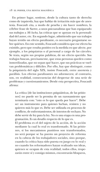 18 el poder, una bestia magnífica
En primer lugar, sostiene, desde la cultura tanto de derecha
como de izquierda, hay que hablar de irritación más que de anes-
tesia. Foucault cita, a modo de prueba y sin hacer nombres, la
célebre frase de Sartre, a unos psicoanalistas que han equiparado
sus trabajos a Mi lucha, las críticas que se apoyan en la personali-
dad del autor, etc. En segundo lugar, admitiendo que sus trabajos
hayan tenido un efecto paralizante, es necesario preguntarse so-
bre quiénes. En este sentido, Foucault considera que ese efecto ha
existido, pero que resulta positivo en la medida en que afecte, por
ejemplo, a los psiquiatras o al personal a cargo de las cárceles.
Se trata, según sus propias palabras, de un efecto querido. Sus
trabajos buscan, precisamente, que estas personas queden como
inmovilizadas, que no sepan qué hacer, que sus prácticas se vuel-
van problemáticas y difíciles. Por ello, hay que distinguir, como
la psiquiatría del siglo XIX, insiste Foucault, entre anestesia y
parálisis. Los efectos paralizantes no adormecen; al contrario,
son, en realidad, consecuencias del despertar de una serie de
problemas y cuestionamientos. Desde esta perspectiva, Foucault
afirma:
La crítica [de las instituciones psiquiátricas, de las prisio-
nes] no puede ser la premisa de un razonamiento que
terminaría con: “esto es lo que queda por hacer”. Debe
ser un instrumento para quienes luchan, resisten y no
quieren más lo que es. Debe ser utilizada en procesos de
conflicto, de enfrentamientos, de intentos de rechazo. No
debe servir de ley para la ley. No es una etapa en una pro-
gramación. Es un desafío respecto de lo que es.
El problema es el del sujeto de la acción, de la acción
mediante la cual lo real es transformado. Si las prisio-
nes, si los mecanismos punitivos son transformados,
no será porque se ha puesto un proyecto de reforma
en la cabeza de los trabajadores sociales, sino porque,
cuando la crítica haya sido puesta en juego en lo real y
no cuando los reformadores hayan realizado sus ideas,
quienes se ocupan de esta realidad, todos ellos, trope-
zarán entre sí y consigo mismos, encontrarán bloqueos,
 