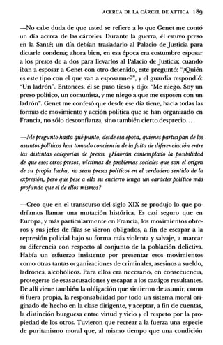 ACERCA DE LA CARCEL DE ATI'ICA 1 89
-No cabe duda de que usted se refiere a lo que Genet me cont6
un dia acerca de las ccirceles. Durante Ia guerra, el estuvo preso
en Ia Sante; un dia debian trasladarlo al Palacio de Justicia para
dictarle condena; ahora bien, en esa epoca era costumbre esposar
a los presos de a dos para llevarlos al Palacio de Justicia; cuando
iban a esposar a Genet con otro detenido, este pregunt6: "c!Quien
es este tipo con el que van a esposarme?", y el guardia respondi6:
"Un ladr6n". Entonces, el se puso tieso y dijo: "Me niego. Soy un
preso politico, un comunista, y me niego a que me esposen con un
ladr6n". Genet me confes6 que desde ese dia tiene, hacia todas las
formas de movimiento y acci6n politica que se han organizado en
Francia, no solo desconfianza, sino tambien cierto desprecio. . .
-Mepregunto hasta quipunto, desde esa cpoca, quienesparticipan de los
asuntos politicos han tornado conciencia de laJalta de diferenciaci6n entre
las distintas categorias de presos. j,Habran contemplado la posibilidad
de que esos otros presos, victimas de problemas sociales que son el origen
de su propia lucha, no sean presos politicos en el verdadero sentido de la
expresi6n, pero que pese a ello su encierro tenga un caracterpolitico mas
profundo que el de ellos mismos ?
-Creo que en el transcurso del siglo XIX se produjo lo que po­
driamos llamar una mutaci6n hist6rica. Es casi seguro que en
Europa, y mas particularmente en Francia, los movimientos obre­
ros y sus jefes de filas se vieron obligados, a fin de escapar a Ia
represi6n policial bajo su forma mas violenta y salvaje, a marcar
su diferencia con respecto al conjunto de Ia poblaci6n delictiva.
Habia un esfuerzo insistente por presentar esos movimientos
como otras tantas organizaciones de criminales, asesinos a sueldo,
ladrones, alcoh61icos. Para ellos era necesario, en consecuencia,
protegerse de esas acusaciones y escapar a los castigos resultantes.
De alii viene tambien Ia obligaci6n que sintieron de asumir, como
si fuera propia, Ia responsabilidad por todo un sistema moral ori­
ginado de hecho en Ia clase dirigente, y aceptar, a fin de cuentas,
Ia distinci6n burguesa entre virtud y vicio y el respeto por Ia pro­
piedad de los otros. Tuvieron que recrear a Ia fuerza una especie
de puritanismo moral que, al mismo tiempo que una condici6n
 