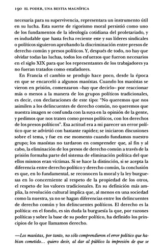 1 90 EL PODER, UNA BESTIA MAGNIFICA
necesaria para su supervivencia, representara un instrumento util
en su lucha. Esta suerte de rigorismo moral persistio como uno
de los fundamentos de la ideologia cotidiana del proletariado, y
es indudable que basta fecha reciente este y sus lideres sindicales
o politicos siguieron aprobando la discriminacion entre presos de
derecho comun y presos politicos. Y, despues de todo, no hay que
olvidar todas las luchas, todos los esfuerzos que fueron necesarios
en el siglo XIX para que los representantes de los trabajadores ya
no fueran tratados como estafadores.
En Francia el cambio se produjo hace poco, desde la epoca
en que se encarcelo a algunos maoistas. Cuando los maoistas se
vieron en prision, comenzaron -hay que decirlo- por reaccionar
mas o menos a la manera de los grupos politicos tradicionales,
es decir, con declaraciones de este tipo: "No queremos que nos
asimilen a los delincuentes de derecho comun, no queremos que
nuestra imagen se confunda con la suya en la opinion de la gente,
y pedimos que nos traten como presos politicos, con los derechos
de los presos politicos". Esa actitud era a mi parecer un error poli­
tico que se advirtio con bastante rapidez; se iniciaron discusiones
sobre el tema, y fue en ese momento cuando fundamos nuestro
grupo; los maoistas no tardaron en comprender que, al fin y al
cabo, la eliminacion de los presos de derecho comun a traves de la
prision formaba parte del sistema de eliminacion politica del que
ellos mismos eran victimas. Si se hace la distincion, si se acepta la
diferencia entre derecho politico y derecho comun, la conclusion
es que, en lo fundamental, se reconocen la moral y la ley burgue­
sas en lo concemiente al respeto de la propiedad de los otros,
el respeto de los valores tradicionales. En su definicion mas am­
plia, la revolucion cultural implica que, al menos en una sociedad
como la nuestra, ya no se hagan diferencias entre los delincuentes
de derecho comun y los delincuentes politicos. El derecho es la
politica: en el fondo, es sin duda la burguesia la que, por razones
politicas y sobre la base de su poder politico, ha definido los prin­
cipios de lo que llamamos derecho.
-Los maoistas, por tanto, no solo comprendieron el error politico que ha­
bian cometido. . . quiero decir, al dar al publico la impresi6n de que se
 