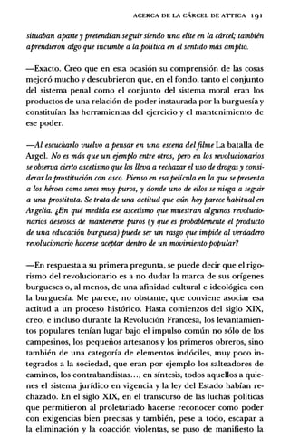 ACERCA DE LA CARCEL DE ATTICA 1 9 1
situaban aparte y pretendian seguir siendo una elite en la carcel; tambiin
aprendieron algo que incumbe a la politica en el sentido mas amplio.
-Exacto. Creo que en esta ocasi6n su comprensi6n de las cosas
mejor6 mucho y descubrieron que, en el fondo, tanto el conjunto
del sistema penal como el conjunto del sistema moral eran los
productos de una relaci6n de poder instaurada por Ia burguesia y
constituian las herramientas del ejercicio y el mantenimiento de
ese poder.
-Al escucharlo vuelvo a pensar en una escena delJilme La batalla de
Argel. No es mas que un ejemplo entre otros, pero en los revolucionarios
se observa cierto ascetismo que los lleva a rechazar el uso de drogas y consi­
derar la prostituciim con asco. Pienso en esa pelicula en la que se presenta
a los heroes como seres muy puros, y donde uno de ellos se niega a seguir
a una prostituta. Se trata de una actitud que aun hoy parece habitual en
Argelia. &En qui medida ese ascetismo que muestran algunos revolucio­
narios deseosos de mantenerse puros (y que es probablemente el producto
de una educacron burguesa) puede ser un rasgo que impide al verdadero
revolucionario hacerse aceptar dentro de un movimiento popular?
-En respuesta a su primera pregunta, se puede decir que el rigo­
rismo del revolucionario es a no dudar Ia marca de sus origenes
burgueses o, al menos, de una afinidad cultural e ideol6gica con
Ia burguesia. Me parece, no obstante, que conviene asociar esa
actitud a un proceso hist6rico. Hasta comienzos del siglo XIX,
creo, e induso durante Ia Revoluci6n Francesa, los levantamien­
tos populares tenian Iugar bajo el impulso comun no solo de los
campesinos, los pequeiios artesanos y los primeros obreros, sino
tambien de una categoria de elementos ind6ciles, muy poco in­
tegrados a Ia sociedad, que eran por ejemplo los salteadores de
caminos, los contrabandistas. . ., en sintesis, todos aquellos a quie­
nes el sistema juridico en vigencia y Ia ley del Estado habian re­
chazado. En el siglo XIX, en el transcurso de las luchas politicas
que permitieron al proletariado hacerse reconocer como poder
con exigencias bien precisas y tambien, pese a todo, escapar a
Ia eliminaci6n y Ia coacci6n violentas, se puso de manifiesto Ia
 