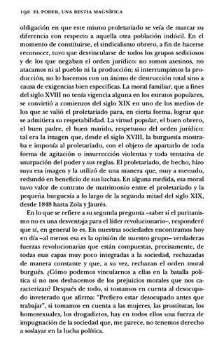1 92 EL PODER, UNA BESTIA MAGNIFICA
obligacion en que este mismo proletariado se veia de marcar su
diferencia con respecto a aquella otra poblacion indocil. En el
momento de constituirse, el sindicalismo obrero, a fin de hacerse
reconocer, tuvo que desvincularse de todos los grupos sediciosos
y de los que negaban el orden juridico: no somos asesinos, no
atacamos ni al pueblo ni Ia produccion; si interrumpimos Ia pro­
duccion, no lo hacemos con un animo de destruccion total sino a
causa de exigencias bien especificas. La moral familiar, que a fines
del siglo XVIII no tenia vigencia alguna en los estratos populares,
se convirtio a comienzos del siglo XIX en uno de los medios de
los que se valio el proletariado para, en cierta forma, lograr que
se admitiera su respetabilidad. La virtud popular, el buen obrero,
el buen padre, el buen marido, respetuoso del orden juridico:
tal era la imagen que, desde el siglo XVIII, la burguesia mostra­
ba e imponia al proletariado, con el objeto de apartarlo de toda
forma de agitacion o insurreccion violentas y toda tentativa de
usurpacion del poder y sus reglas. El proletariado, de hecho, hizo
suya esa imagen y la utilizo de una manera que, muy a menudo,
redundo en beneficia de sus luchas. En alguna medida, esa moral
tuvo valor de contrato de matrimonio entre el proletariado y la
pequeiia burguesia a lo largo de la segunda mitad del siglo XIX,
desde 1848 hasta Zola yJaures.
En lo que se refiere a su segunda pregunta -saber si el puritanis­
ma no es una desventaja para el lider revolucionario-, respondere
que si, en general lo e�. En nuestras sociedades encontramos hoy
en dia -al menos esa es la opinion de nuestro grupo- verdaderas
fuerzas revolucionarias que estcin compuestas, precisamente, de
todas esas capas muy poco integradas a la sociedad, rechazadas
de manera constante y que, a su vez, rechazan el orden moral
burgues. �Como podemos vincularnos a elias en la batalla poli­
tica si no nos deshacemos de los prejuicios morales que nos ca­
racterizan? Despues de todo, si tomamos en cuenta al desocupa­
do inveterado que afirma: "Prefiero estar desocupado antes que
trabajar", si tomamos en cuenta a las mujeres, las prostitutas, los
homosexuales, los drogadictos, hay en todos ellos una fuerza de
impugnacion de Ia sociedad que, me parece, no tenemos derecho
a soslayar en la lucha politica.
 