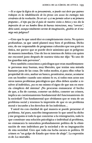 ACERCA DE LA CARCEL DE ATTICA 1 93
-Si se sigue la wgica de su pensamiento, se puede casi decir que quienes
trabajan en la rehabilitaci6n de los presos son acaso los enemigos mas
virulentos de la revoluci6n. De ser asi-y si mepermite volver a mi primera
pregunta-, el tipo quefue el guia de nuestra visita a Attica y nos dio la
impresi6n de ser un hombre lleno de buenas intenciones, muy "correcto ",
diria usted, aunque totalmente carente de imaginaci6n, &Podria ser el ene­
migo mas peligroso ?
-Creo que lo que usted dice es completamente cierto. No quiero
profundizar, ya que usted plante6 muy bien el problema. Dicho
esto, de ese responsable de programas culturales que nos gui6 en
Attica, me parece que se puede decir asimismo que es peligroso
de manera inmediata. Uno de los ex intemos de Attica con quien
me encontre justo despues de nuestra visita me dijo: "Es uno de
los guardias mas perversos".
Pero tambien conocimos a psic6logos que eran manifiestamen­
te personas muy buenas, muy liberates, que tenian una mirada
bastante justa de las cosas. De todos modos, si para ellos robar la
propiedad de otro, asaltar un banco, prostituirse, matar, acostarse
con un hombre cuando uno mismo lo es, si todos esos actos son
otros tantos problemas psicol6gicos que ellos deben ayudar a re­
solver al individuo, �no es eso mismo el signo de que son en esen­
cia c6mplices del sistema? �No procuran enmascarar el hecho
de que, a fin de cuentas, cometer un delito, cometer un crimen,
implica un cuestionamiento fundamental del funcionamiento de
la sociedad? Tan fundamental que olvidamos que se trata de un
problema social y tenemos la impresi6n de que es un problema
moral e incumbe a los derechos de los individuos. . .
Y usted vio con claridad de que manera se puede presentar el
problema. Asi pues, suscribo integramente lo que usted ha dicho
y me pregunto si todo lo que concieme a la reintegraci6n, todo lo
que constituye una soluci6n psicol6gica o individual al problema,
no enmascara la naturaleza profundamente politica de la elimi­
naci6n de esos individuos por la sociedad y de su impugnaci6n
de esta sociedad. Creo que toda esa lucha oscura es politica. El
crimen es "un golpe de Estado que viene de abajo". La expresi6n
es de Los miserables.
 