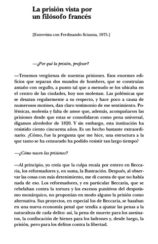 La prision vista por
un fUosofo frances
[Entrevista con Ferdinando Scianna, 1975.]
-&Por que la prision, profesor?
-Tenemos vergiienza de nuestras prisiones. Esos enormes edi­
ficios que separan dos mundos de hombres, que se construfan
antaiio con orgullo, a punto tal que a menudo se los ubicaba en
el centro de las ciudades, hoy nos molestan. Las polemicas que
se desatan regularmente a su respecto, y hace poco a causa de
numerosos motines, dan claro testimonio de ese sentimiento. Po­
lemicas, molestia y falta de amor que, ademcis, acompaiiaron las
prisiones desde que estas se consolidaron como pena universal,
digamos alrededor de 1820. Y sin embargo, esta instituci6n ha
resistido ciento cincuenta aiios. Es un hecho bastante extraordi­
nario. �Como, fue Ia pregunta que me hice, una estructura a Ia
que tanto se ha censurado ha podido resistir tan largo tiempo?
-& Como nacen las prisiones ?
-Al principia, yo crefa que Ia culpa recafa por entero en Becca­
ria, los reformadores y, en suma, Ia Ilustraci6n. Despues, al obser­
var las cosas con mas detenimiento, me di cuenta de que no habfa
nada de eso. Los reformadores, y en particular Beccaria, que se
rebelaban contra Ia tortura y los excesos punitivos del despotis­
mo momirquico, no proponfan en modo alguno Ia prisi6n como
alternativa. Sus proyectos, en especial los de Beccaria, se basaban
en una nueva economfa penal que tendfa a ajustar las penas a Ia
naturaleza de cada delito: asf, Ia pena de muerte para los asesina­
tos, Ia confiscaci6n de bienes para los ladrones y, desde luego, Ia
prisi6n, pero para los delitos contra Ia libertad.
 