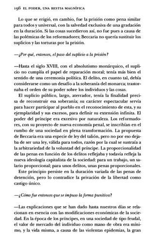 1 96 EL PODER, UNA BESTIA MAGNIFICA
Lo que se erigi6, en cambio, fue Ia prisi6n como pena similar
para todos y universal, con Ia salvedad exclusiva de una gradaci6n
en Ia duraci6n. Si las cosas sucedieron asf, no fue pues a causa de
las polemicas de los reformadores; Beccaria no querfa sustituir los
suplicios y las torturas por Ia prisi6n.
-;,PrYr que, entonces, elpaso del suplicio a la prisi6n ?
-Hasta el siglo XVIII, con el absolutismo monarquico, el supli­
cio no cumplfa el papel de reparaci6n moral; tenfa mas bien el
sentido de una ceremonia polftica. El delito, en cuanto tal, debfa
considerarse como un desafio a Ia soberanfa del monarca; trastor­
naba el orden de su poder sobre los individuos y las cosas.
El suplicio publico, largo, aterrador, tenfa Ia finalidad preci­
sa de reconstruir esa soberanfa; su caracter espectacular servfa
para hacer participar al pueblo en el reconocimiento de esta, y su
ejemplaridad y sus excesos, para definir su extension infinita. El
poder del prfncipe era excesivo por naturaleza. Los reformado­
res, con su proyecto de nueva economfa penal, se inscribfan en el
rumbo de una sociedad en plena transformaci6n. La propuesta
de Beccaria era una especie de ley del talion, pero no por eso deja­
ba de ser una ley, valida para todos, raz6n por Ia cual se sustrafa a
Ia arbitrariedad de Ia voluntad del prfncipe. La proporcionalidad
de las penas en funci6n de los delitos reflejaba y todavfa refleja Ia
nueva ideologfa capitalista de Ia sociedad: para un trabajo, un sa­
lario proporcional; para unos delitos, unas penas proporcionales.
Este principio persiste en Ia duraci6n variada de las penas de
detenci6n, pero lo contradice Ia privaci6n de Ia libertad como
castigo unico.
-;, Comofue entonces que se impuso lajrYrma punitiva ?
-Las explicaciones que se han dado hasta nuestros dfas se rela­
cionan en esencia con las modificaciones econ6micas de Ia socie­
dad. En Ia epoca de los prfncipes, en una sociedad de tipo feudal,
el valor de mercado del individuo como mano de obra era mfni­
mo, y Ia vida misma, a causa de las violentas epidemias, Ia gran
 