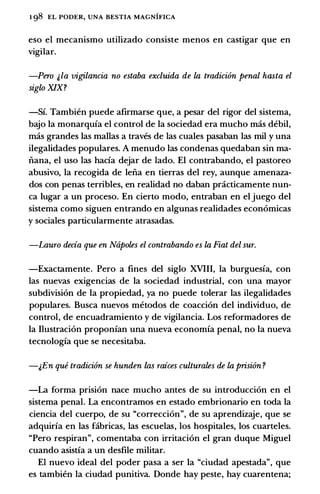 1 98 EL PODER, UNA BESTIA MAGNIFICA
eso el mecanismo utilizado consiste menos en castigar que en
vigilar.
-Pero &la vigilancia no estaba excluida de la tradici6n penal hasta el
siglo XIX?
-Sf. Tambien puede afirmarse que, a pesar del rigor del sistema,
bajo Ia monarqufa el control de Ia sociedad era mucho mas debil,
mas grandes las mallas a traves de las cuales pasaban las mil y una
ilegalidades populares. A menudo las condenas quedaban sin ma­
nana, el uso las bacia dejar de lado. El contrabando, el pastoreo
abusivo, Ia recogida de leiia en tierras del rey, aunque amenaza­
dos con penas terribles, en realidad no daban practicamente nun­
ca Iugar a un proceso. En cierto modo, entraban en el juego del
sistema como siguen entrando en algunas realidades econ6micas
y sociales particularmente atrasadas.
-Lauro decia que en Napoles el contrabando es la Fiat del sur.
-Exactamente. Pero a fines del siglo XVIII, Ia burguesfa, con
las nuevas exigencias de Ia sociedad industrial, con una mayor
subdivision de Ia propiedad, ya no puede tolerar las ilegalidades
populares. Busca nuevos metodos de coacci6n del individuo, de
control, de encuadramiento y de vigilancia. Los reformadores de
Ia Ilustraci6n proponfan una nueva economfa penal, no Ia nueva
tecnologfa que se necesitaba.
-&En que tradici6n se hunden las raices culturales de la prisi6n ?
-La forma prisi6n nace mucho antes de su introducci6n en el
sistema penal. La encontramos en estado embrionario en toda Ia
ciencia del cuerpo, de su "correcci6n", de su aprendizaje, que se
adquirfa en las fabricas, las escuelas, los hospitales, los cuarteles.
"Pero respiran", comentaba con irritaci6n el gran duque Miguel
cuando asistfa a un desfile militar.
El nuevo ideal del poder pasa a ser Ia "ciudad apestada", que
es tambien Ia ciudad punitiva. Donde hay peste, hay cuarentena;
 