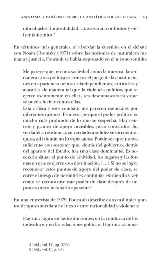 anestesia y parálisis: sobre la analítica foucaultiana... 19
dificultades, imposibilidad, atravesarán conflictos y en-
frentamientos.4
En términos más generales, al abordar la cuestión en el debate
con Noam Chomsky (1971) sobre las nociones de naturaleza hu-
mana y justicia, Foucault se había expresado en el mismo sentido:
Me parece que, en una sociedad como la nuestra, la ver-
dadera tarea política es criticar el juego de las institucio-
nes en apariencia neutras e independientes, criticarlas y
atacarlas de manera tal que la violencia política, que se
ejerce oscuramente en ellas, sea desenmascarada y que
se pueda luchar contra ellas.
Esta crítica y este combate me parecen esenciales por
diferentes razones. Primero, porque el poder político es
mucho más profundo de lo que se sospecha. Hay cen-
tros y puntos de apoyo invisibles, poco conocidos. Su
verdadera resistencia, su verdadera solidez se encuentra,
quizá, allí donde no lo esperamos. Puede ser que no sea
suficiente con sostener que, detrás del gobierno, detrás
del aparato del Estado, hay una clase dominante. Es ne-
cesario situar el punto de actividad, los lugares y las for-
mas en que se ejerce esta dominación. […] Si no se logra
reconocer estos puntos de apoyo del poder de clase, se
corre el riesgo de permitirles continuar existiendo y ver
cómo se reconstruye este poder de clase después de un
proceso revolucionario aparente.5
En una entrevista de 1979, Foucault describe estos múltiples pun-
tos de apoyo mediante el nexo entre racionalidad y violencia:
Hay una lógica en las instituciones, en la conducta de los
individuos y en las relaciones políticas. Hay una raciona-
4 Ibíd., vol. IV, pp. 32-33.
5 Ibíd., vol. II, p. 496.
 
