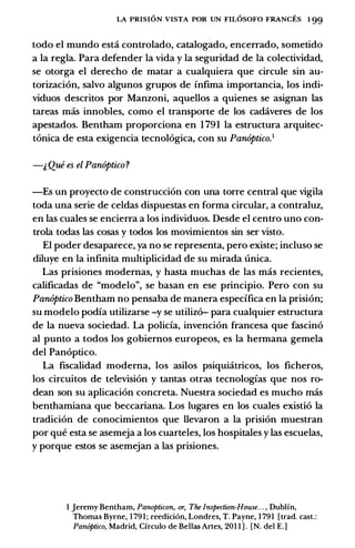 LA PRISION VISTA POR UN FILOSOFO FRANCES 1 99
todo el mundo esta controlado, catalogado, encerrado, sometido
a la regla. Para defender la vida y la seguridad de la colectividad,
se otorga el derecho de matar a cualquiera que circule sin au­
torizaci6n, salvo algunos grupos de infima importancia, los indi­
viduos descritos por Manzoni, aquellos a quienes se asignan las
tareas mas innobles, como el transporte de los cadaveres de los
apestados. Bentham proporciona en 1 791 la estructura arquitec­
t6nica de esta exigencia tecnol6gica, con su Panoptico.1
-� Que es el Panoptico?
-Es un proyecto de construcci6n con una torre central que vigila
toda una serie de celdas dispuestas en forma circular, a contraluz,
en las cuales se encierra a los individuos. Desde el centro uno con­
trola todas las cosas y todos los movimientos sin ser visto.
El poder desaparece, ya no se representa, pero existe; incluso se
diluye en la infinita multiplicidad de su mirada unica.
Las prisiones modemas, y basta muchas de las mas recientes,
calificadas de "modelo", se basan en ese principio. Pero con su
Panoptico Bentham no pensaba de manera espedfica en la prisi6n;
su modelo podia utilizarse -y se utiliz6- para cualquier estructura
de la nueva sociedad. La polida, invenci6n francesa que fascin6
al punto a todos los gobiemos europeos, es la hermana gemela
del Pan6ptico.
La fiscalidad modema, los asilos psiquiatricos, los ficheros,
los circuitos de television y tantas otras tecnologias que nos ro­
dean son su aplicaci6n concreta. Nuestra sociedad es mucho mas
benthamiana que beccariana. Los lugares en los cuales existi6 la
tradici6n de conocimientos que llevaron a la prisi6n muestran
por que esta se asemeja a los cuarteles, los hospitales y las escuelas,
y porque estos se asemejan a las prisiones.
I Jeremy Bentham, Panopticon, or, The Inspection-House. . . , Dublin,
Thomas Byrne, 1 791; reedici6n, Londres, T. Payne, 1 791 [trad. cast.:
Pan6ptico, Madrid, Circulo de Bellas Artes, 201 1 ] . [N. del E.]
 