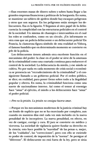 LA PRISION VISTA POR UN FILOSOFO FRANCES 201
-Esas enormes masas de dinero suben y suben hasta llegar a las
grandes empresas financieras y politicas de Ia burguesia. En suma,
se mantiene un tablero de ajedrez donde hay escaques peligrosos
y otros que son seguros. En los peligrosos estin siempre los de­
lincuentes. Esa es Ia ligazon. Y llegamos al otro papel de Ia delin­
cuencia: Ia complicidad con las estructuras policiales en el control
de Ia sociedad. Un sistema de chantajes e intercambios en el cual
los roles se confunden, como en un circulo. �Un informante es
otra cosa que un policia delincuente o un delincuente policia? En
Francia, Ia clamorosa figura simbolo de esta realidad es Vidocq,
el famoso bandido que en determinado momento se convierte en
jefe de Ia policia.
Los delincuentes tienen ademas otra excelente funcion en el
mecanismo del poder: Ia clase en el poder se sirve de Ia amenaza
de Ia criminalidad como una coartada continua para endurecer el
control de Ia sociedad. La delincuencia da miedo, y ese miedo se
cultiva. No por nada en cada momento de crisis social y economi­
ca se presencia un "recrudecimiento de Ia criminalidad" y el con­
siguiente llamado a un gobierno policial. Por el orden publico,
se dice; en realidad, para poner freno sobre todo a Ia ilegalidad
popular y obrera. En suma, Ia criminalidad funciona como una
suerte de nacionalismo interno. Asi como el temor al enemigo
hace "amar" al ejercito, el miedo a los delincuentes hace "amar"
el poder policial.
-Pcro no la prisi6n. La prisi6n no consigue haccrse amar.
-Porque en los mecanismos modernos de lajusticia criminal hay
un fondo de suplicio que no se ha exorcizado por completo, aun
cuando en nuestros dias este cada vez mas incluido en Ia nueva
penalidad de lo incorporeo. La nueva penalidad, en efecto, en
vez de castigar, corrige y cura. El juez se convierte en medico y
viceversa. La sociedad de vigilancia quiere fundar su derecho en
Ia ciencia; esto hace posible Ia "suavidad" de las penas o, mejor,
de los "cuidados", las "correcciones", pero con ello se extiende
su poder de control, de imposicion de Ia "norma". Se persigue al
"diferente". El delincuente no esti fuera de la ley, pero se situa
 