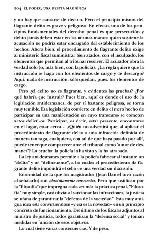 204 EL PODER, UNA BESTIA MAGNIFICA
y no hay que cansarse de decirlo. Pero el principia mismo del
flagrante delito es grave y peligroso. En efecto, uno de los prin­
cipios fundamentales del derecho penal es que persecuci6n y
delito jamas deben estar en las mismas manos: quien sostiene la
acusaci6n no podria estar encargado del establecimiento de los
hechos. Ahara bien, el procedimiento de flagrante delito exige
al ministerio fiscal suministrar bien atados, con el inculpado, los
elementos que permitan al tribunal resolver. El acusador obra la
verdad solo (o, mas bien, con la policia) . �La regia quiere que la
instrucci6n se haga con los elementos de cargo y de descargo?
Aqui, nada de instrucci6n: solo quedan, pues, los elementos de
cargo.
Pero �el delito no es flagrante, y evidentes las pruebas? �Por
que habria que instruir? Pues bien, aqui es donde el uso de la
legislaci6n antidesmanes, de por si bastante peligrosa, se torna
muy temible. Esa legislaci6n convierte en delito el mero hecho de
participar en una manifestaci6n en cuyo transcurso se cometen
actos delictivos. Participar, es decir, estar presente, encontrarse
en el Iugar, estar cerca. . . �Quien no advertira que, al aplicar el
procedimiento de flagrante delito a una infracci6n definida de
manera tan vaga, cualquiera, con tal de que haya pasado por alii,
puede tener que comparecer ante el tribunal como "autor de des­
manes"? La prueba: la policia lo ha vista y lo ha atrapado.
La ley antidesmanes permite a la policia fabricar al instante un
"delito" y un "delincuente", a los cuales el procedimiento de fla­
grante delito impondrci el sella de una verdad sin discusi6n.
Enormidad de la que los magistrados (Jean Daniel tuvo raz6n
al seiialarlo) son absolutamente conscientes. Pero que justifican por
la "filosofia" que impregna cada vez mas la practica penal. "Filoso­
fia" muy simple, casi obvia: al sancionar las infracciones, lajusticia
se ufana de garantizar la "defensa de la sociedad". Esta muy anti­
gua idea estci convirtiendose -y esa es la novedad- en un principia
concreto de funcionamiento. Del ultimo de los fiscales adjuntos al
ministro de justicia, todos garantizan la "defensa social" y toman
medidas en funci6n de esos objetivos.
Lo cual tiene varias consecuencias. Y de peso.
 