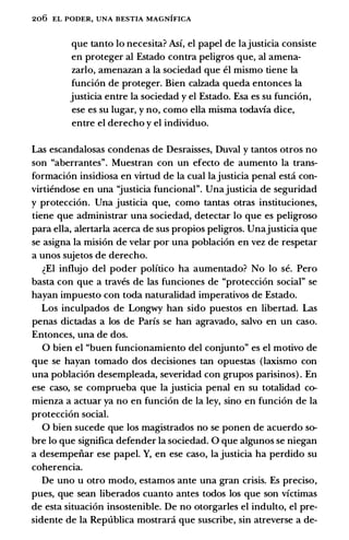 206 EL PODER, UNA BESTIA MAGNIFICA
que tanto lo necesita? Asi, el papel de lajusticia consiste
en proteger al Estado contra peligros que, al amena­
zarlo, amenazan a la sociedad que el mismo tiene la
funci6n de proteger. Bien calzada queda entonces la
justicia entre la sociedad y el Estado. Esa es su funci6n,
ese es su lugar, y no, como ella misma todavia dice,
entre el derecho y el individuo.
Las escandalosas condenas de Desraisses, Duval y tantos otros no
son "aberrantes". Muestran con un efecto de aumento la trans­
formaci6n insidiosa en virtud de la cual lajusticia penal esti con­
virtiendose en una "justicia funcional". Unajusticia de seguridad
y protecci6n. Una justicia que, como tantas otras instituciones,
tiene que administrar una sociedad, detectar lo que es peligroso
para ella, alertarla acerca de sus propios peligros. Unajusticia que
se asigna la misi6n de velar por una poblaci6n en vez de respetar
a unos sujetos de derecho.
�El influjo del poder politico ha aumentado? No lo se. Pero
basta con que a traves de las funciones de "protecci6n social" se
hayan impuesto con toda naturalidad imperativos de Estado.
Los inculpados de Longwy han sido puestos en libertad. Las
penas dictadas a los de Paris se han agravado, salvo en un caso.
Entonces, una de dos.
0 bien el "buen funcionamiento del conjunto" es el motivo de
que se hayan tornado dos decisiones tan opuestas (laxismo con
una poblaci6n desempleada, severidad con grupos parisinos) . En
ese caso, se comprueba que la justicia penal en su totalidad co­
mienza a actuar ya no en funci6n de la ley, sino en funci6n de la
protecci6n social.
0 bien sucede que los magistrados no se ponen de acuerdo so­
bre lo que significa defender la sociedad. 0 que algunos se niegan
a desempeiiar ese papel. Y, en ese caso, lajusticia ha perdido su
coherencia.
De uno u otro modo, estamos ante una gran crisis. Es preciso,
pues, que sean liberados cuanto antes todos los que son victimas
de esta situaci6n insostenible. De no otorgarles el indulto, el pre­
sidente de la Republica mostrani que suscribe, sin atreverse a de-
 