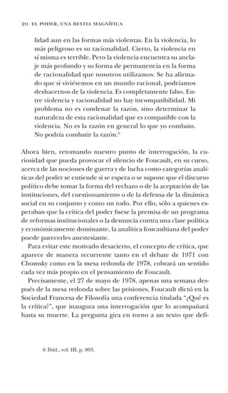 20 el poder, una bestia magnífica
lidad aun en las formas más violentas. En la violencia, lo
más peligroso es su racionalidad. Cierto, la violencia en
sí misma es terrible. Pero la violencia encuentra su ancla-
je más profundo y su forma de permanencia en la forma
de racionalidad que nosotros utilizamos. Se ha afirma-
do que si viviésemos en un mundo racional, podríamos
deshacernos de la violencia. Es completamente falso. En-
tre violencia y racionalidad no hay incompatibilidad. Mi
problema no es condenar la razón, sino determinar la
naturaleza de esta racionalidad que es compatible con la
violencia. No es la razón en general lo que yo combato.
No podría combatir la razón.6
Ahora bien, retomando nuestro punto de interrogación, la cu-
riosidad que pueda provocar el silencio de Foucault, en su curso,
acerca de las nociones de guerra y de lucha como categorías analí-
ticas del poder se entiende si se espera o se supone que el discurso
político debe tomar la forma del rechazo o de la aceptación de las
instituciones, del cuestionamiento o de la defensa de la dinámica
social en su conjunto y como un todo. Por ello, sólo a quienes es-
peraban que la crítica del poder fuese la premisa de un programa
de reformas institucionales o la denuncia contra una clase política
y económicamente dominante, la analítica foucaultiana del poder
puede parecerles anestesiante.
Para evitar este motivado desacierto, el concepto de crítica, que
aparece de manera recurrente tanto en el debate de 1971 con
Chomsky como en la mesa redonda de 1978, cobrará un sentido
cada vez más propio en el pensamiento de Foucault.
Precisamente, el 27 de mayo de 1978, apenas una semana des-
pués de la mesa redonda sobre las prisiones, Foucault dictó en la
Sociedad Francesa de Filosofía una conferencia titulada “¿Qué es
la crítica?”, que inaugura una interrogación que lo acompañará
hasta su muerte. La pregunta gira en torno a un texto que defi-
6 Ibíd., vol. III, p. 803.
 