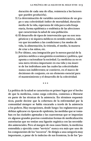 LA POLITICA DE LA SALUD EN EL SIGLO XVIII 2 1 3
duraci6n de cada una de elias, resistencia a los factores
que pueden producirla) .
3) La determinacion de variables caracteristicas de un gru­
po o una colectividad: indice de mortalidad, duraci6n
media de Ia vida, esperanza de vida para cada franja
etaria, forma epidemica o endemica de las afecciones
que caracteriz�n Ia salud de una poblaci6n.
4) El desarrollo de tipos de intervenci6n que no son tera­
peuticos y ni siquiera medicos en sentido estricto, toda
vez que incumben a las condiciones y los modos de
vida, Ia alimentaci6n, Ia vivienda, el medio, Ia manera
de criar a los niil.os, etc.
5) Por ultimo, una integraci6n por lo menos parcial de Ia
practica medica a una gesti6n econ6mica y politica, que
apunta a racionalizar Ia sociedad. La medicina ya no es
una mera tecnica importante en esa vida y esa muer-
te de los individuos ante las cuales las colectividades
nunca son indiferentes; se convierte, en el marco de
decisiones de conjunto, en un elemento esencial para
el mantenimiento y el desarrollo de Ia colectividad.
* * *
La politica de Ia salud se caracteriza en primer Iugar por el hecho
de que Ia medicina, como carga colectiva, comienza a liberarse
en parte de las tecnicas de Ia asistencia. En terminos esquema­
ticos, puede decirse que Ia cobertura de Ia enfermedad por Ia
comunidad siempre se habia encarado a traves de Ia asistencia
a los pobres. Hay excepciones, desde luego: los reglamentos que
debian aplicarse en epocas de epidemia, las medidas que se toma­
ban en las ciudades apestadas y las cuarentenas que se imponian
en algunos grandes puertos constituian formas de medicalizaci6n
autoritarias que no tenian una ligaz6n organica con las necesida­
des asistenciales. Pero al margen de esos casos limite, Ia medicina
entendida y ejercida como "servicio" nunca era mas que uno de
los componentes de los "socorros". Se dirigia a una categoria muy
importante, a pesar de lo indeciso de sus fronteras, Ia de los "po-
 