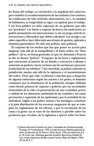 2 1 6 EL PODER, UNA BESTIA MAGNIFICA
los frutos del trabajo, su circulacion y la amplitud del comercio,
pero tambien el acondicionamiento de las ciudades y los caminos,
las condiciones de vida (vivienda, alimentacion, etc.) , la cantidad
de habitantes, su longevidad, su vigor y su aptitud para el trabajo.
Y ese bien publico no debe esperarse de un gobierno que solo
sea "prudente" y se limite a respetar las leyes y las tradiciones; no
podria alcanzarselo sin intervenciones (o sin unjuego sutil de in­
tervenciones y libertades) que deben calcularse con arreglo a un
saber especifico; hace falta toda una tecnica de gestion, aplicada a
dominios particulares. No solo una politica, sino politicas.
El conjunto de los medias que hay que poner en accion para
asegurar, mas alla de la tranquilidad y el buen orden, ese "bien
publico", tal es, en lineas generales, lo que en Alemania y Francia
se dio en Hamar "policia": "Conjunto de las leyes y reglamentos
que conciernen al interior de un Estado y concurren a afirmar y
aumentar su poderio, hacer un buen uso de sus fuerzas y procurar
la felicidad de sus subditos".2 Asi entendida, la policia extiende su
jurisdiccion mucho mas alla de la vigilancia y el mantenimiento
del orden. Tiene que velar (conforme a una lista que, a despecho
de algunas variaciones seglln los autores y los paises, es bastante
constante) por la abundancia de la poblacion, siempre definida
como fuente primera de riquezas y poderio; por las necesidades
elementales de la vida y la preservacion de esta (cantidad, precio
y calidad de los alimentos; salubridad de las ciudades y las casas;
prevencion o supresion de las epidemias) ; por la actividad de los
individuos (vigilar a los pobres ociosos y los mendigos; contribuir
a lajusta distribucion de los socorros; asegurarse de que se cum­
plan los reglamentos de los oficios) , y por la circulacion de las
cosas y la gente (ya se trate de los derechos a percibir sobre los
productos que circulan, de la vigilancia a ejercer sobre los hom-
2 Johann Heinrich Gottlob vonjusti, Grundsiitze der Policeywissenschaft,
Gotinga, W. Vandenhoek, 1 756; version francesa: Eliments generaux de
police, traducci6n de M. Einous, Parfs, Rozet, 1769, introducci6n, § 2,
p. 18 [trad. cast.: Elementos generales de policia, Barcelona, Eulalia Fe­
rrer, viuda, impresora del Rey nuestro seiior, Plaza del Angel, 1 784] .
[N. de M. F .]
 