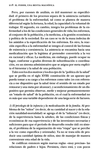 2 1 8 EL PODER, UNA BESTIA MAGNIFICA
Pero, por razones de amilisis, es util mantener su especifici­
dad: el primero de los procesos separa de Ia asistencia caritativa
el problema de Ia enfermedad, tal como se plantea de manera
diferencial seglln Ia fortuna, Ia edad, Ia capacidad y Ia voluntad de
trabajar. El segundo, en cambio, integra los problemas de Ia en­
fermedad a los de las condiciones generales de vida; los enfermos,
al conjunto de Ia poblacion, y Ia medicina, a Ia gestion economica
y politica de Ia sociedad. En un caso se va de Ia masa indecisa de
los asistidos a Ia especificacion de los enfermos. En otro, Ia reac­
cion especifica a Ia enfermedad se integra al control de las formas
de existencia y coexistencia. La asistencia se encamina bacia una
medicalizacion que Ia legitima al pretender convertirla a Ia vez
en racional y eficaz. La medicina, sin embargo, puede ocupar su
Iugar, conforme a grados diversos de subordinacion o coordina­
cion, en un sistema administrativo que se asigna por meta explici­
ta el bienestar y Ia salud de una poblacion.
Tales son los dos motivos y los dos ejes de Ia "politica de Ia salud"
que se perfila en el siglo XVIII: constitucion de un aparato que
pueda tomar a su cargo a los enfermos como tales (es con referen­
da a ese dispositivo que Ia salud tiene el sentido de un estado por
restaurar y una meta por alcanzar) , y acondicionamiento de un dis­
positivo que permita observar, medir y mejorar permanentemente
un "estado de salud" de Ia poblacion, en el cual la enfermedad no
es mas que una variable dependiente de una larga serie de factores.
1) Elprivilegio de la infancia y la medicalizacifm de lafamilia. AI pro­
blema de los "nifios" (es decir, de su cantidad al nacer y de Ia rela­
cion natalidad-mortalidad) se agrega el de Ia "infancia" (es decir,
de Ia supervivencia basta Ia adultez, de las condiciones fisicas y
economicas de esa supervivencia y de las inversiones necesarias y
suficientes para que el perfodo de desarrollo resulte util: en sfnte­
sis, el problema de Ia organizacion de esta "etapa" que se percibe
a Ia vez como especifica y orientada) . Ya no se trata solo de pro­
ducir una cantidad optima de nifios, sino de manejar de manera
conveniente esta edad de Ia vida.
Se codifican entonces seglln nuevas reglas -muy precisas- las
relaciones de padres e bijos. Persisten, claro esta, y con pocos
 
