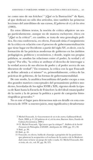 anestesia y parálisis: sobre la analítica foucaultiana... 21
ne como uno de sus fetiches:7
“¿Qué es la Ilustración?” de Kant,
al que dedicará no sólo dos artículos, sino también las primeras
lecciones del anteúltimo de sus cursos, El gobierno de sí y de los otros
(1983).
En estos últimos textos, la noción de crítica adquiere un ses-
go particularmente, aunque no de manera excluyente, ético; en
“¿Qué es la crítica?”, en cambio, se trata de una genealogía polí-
tica. En esta conferencia, en efecto, Foucault sitúa el surgimiento
de la crítica en relación con el proceso de gubernamentalización
que tiene lugar en Occidente a partir del siglo XV, es decir, con la
formación de las prácticas modernas de gobierno en los ámbitos
pedagógicos, políticos y económicos, y donde, según sus propias
palabras, se anudan las relaciones entre el poder, la verdad y el
sujeto.8
Por ello, “la crítica se atribuye el derecho de interrogar a
la verdad acerca de sus efectos de poder y al poder acerca de sus
discursos de verdad”.9
En resumen, la crítica con la que Foucault
se define además a sí mismo10
es, primordialmente, crítica de las
prácticas de gobierno, de las formas de gubernamentalidad.
De este modo, la analítica foucaultiana del poder escapa a esas
dos grandes matrices conceptuales del pensamiento político mo-
derno, heredadas de los siglos XVIII y XIX, vigentes desde la épo-
ca de Kant hasta la Escuela de Fráncfort: la del ideal emancipador
de la razón y la de pensar la política a partir de categorías histo-
riográficas generales.11
No es este el lugar para detenernos más en detalle en esta con-
ferencia de 1978 –a nuestro juicio, muy significativa y desafortuna-
7 Michel Foucault, Le Gouvernement de soi et des autres, Gallimard-Seuil,
París, 2008, p. 8. [El gobierno de sí y de los otros, Buenos Aires, Fondo de
Cultura Económica, 2009.]
8 Cf. Michel Foucault, “Qu’est-ce que la critique?”, Bulletin de la Société
Française de Philosophie, LXXXIV, abril-junio de 1990, pp. 37 y 39.
9 Ibíd., p. 39.
10 Ibíd., p. 41.
11 Foucault, en efecto, habla de chantaje a propósito de las posiciones
que plantean la aceptación o el rechazo de la razón o de la Moderni-
dad como si fuese un juego de todo o nada. Cf. Michel Foucault, Dits
et écrits, ob. cit., vol. IV, pp. 36, 571.
 