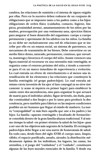LA POLITICA DE LA SALUD EN EL SIGLO XVIII 2 1 9
cambios, las relaciones de sumision y el sistema de signos exigido
por ellas. Pero en lo sucesivo deben rodearse de un conjunto de
obligaciones que se imponen tanto a los padres como a los hijos:
obligaciones de orden fisico (cuidados, contacto, higiene, lim­
pieza, proximidad atenta) , amamantamiento de los ninos por las
madres, preocupacion por una vestimenta sana, ejercicios fisicos
para asegurar el buen desarrollo del organismo: cuerpo a cuerpo
permanente y apremiante de los adultos con los ninos. La familia
ya no debe ser exclusivamente una red de relaciones que se ins­
cribe por ello en un estatus social, un sistema de parentesco, un
mecanismo de transmision de los bienes. Debe convertirse en un
medio fisico denso, saturado, permanente, continuo, que envuel­
va, mantenga y favorezca el cuerpo del nino. Asume entonces una
figura material al recortarse en una extension mas restringida; se
organiza como el entorno proximo del nino, y tiende a convertir­
se para el en un marco inmediato de supervivencia y evolucion.
Lo cual entrana un efecto de estrechamiento o al menos una in­
tensificacion de los elementos y las relaciones que constituyen la
familia restringida (el grupo padres-hijos) . Lo cual entrana asi­
mismo cierta inversion de los ejes: el lazo conyugal ya no sirve uni­
camente (y acaso ni siquiera en primer lugar) para establecer la
union entre dos ascendencias, sino para organizar lo que actuani
de matriz para el individuo adulto. Sigue sirviendo, sin duda, para
dar continuidad a dos linajes y por lo tanto para producir la des­
cendencia, pero tambien para fabricar en las mejores condiciones
posibles un ser humano que llegue al estado de madurez. La nue­
va "conyugalidad" es mas bien aquella que une a los padres y los
hijos. La familia -aparato restringido y localizado de formacion­
se consolida dentro de la gran familia-alianza tradicional. Y al mis­
mo tiempo la salud -en primer termino la salud de los hijos- pasa
a ser uno de los objetivos mas urgentes de la familia. El rectingulo
padres-hijos debe llegar a ser una suerte de homeostasis de salud.
En todo caso, desde fines del siglo XVIII el cuerpo sano, limpio,
va.lido; el espacio purificado, aseado, aireado; la distribucion me­
dicamente optima de los individuos, los lugares, las camas, los
utensilios, y el juego del "cuidadoso" y el "cuidado", constituyen
algunas de las leyes morales esenciales de la familia. Y desde esa
 