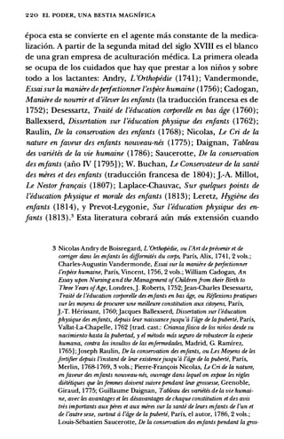 2 20 EL PODER, UNA BESTIA MAGNIFICA
epoca esta se convierte en el agente mas constante de Ia medica­
lizaci6n. A partir de Ia segunda mitad del siglo XVIII es el blanco
de una gran empresa de aculturaci6n medica. La primera oleada
se ocupa de los cuidados que hay que prestar a los niiios y sobre
todo a los lactantes: Andry, L 'Orthopedie (1741 ) ; Vandermonde,
Essai sur la maniere deperfectionner l'espece humaine (1756) ; Cadogan,
Maniere de nourrir et d'elever les enfants (Ia traducci6n francesa es de
1752) ; Desessartz, Traite de l'education corporelle en bas age (1760) ;
Ballexserd, Dissertation sur l'education physique des enfants (1762) ;
Raulin, De la conseroation des enfants (1768) ; Nicolas, Le Cri de la
nature en Javeur des enfants nouveau-nes (1775) ; Daignan, Tableau
des varietes de la vie humaine (1786) ; Saucerotte, De la conseroation
des enfants (aiio IV [ 1795] ) ; W. Buchan, Le Conseroateur de la sante
des meres et des enfants (traducci6n francesa de 1804) ; ].-A. Millot,
Le Nestor fran�ais (1807) ; Laplace-Chauvac, Sur quelques points de
['education physique et morale des enfants (1813) ; Leretz, Hygiene des
enfants (1814) , y Prevot-Leygonie, Sur ['education physique des en­
fants (1813) .3 Esta literatura cobrani aun mas extension cuando
3 Nicolas Andry de Boisregard, L 'Orthopedie, ou CArt deprivenir et de
corriger dans les enfants les difformites du corps, Parfs, Alix, 1 741, 2 vols.;
Charles-Augustin Vandermonde, Essai sur la maniire de perfectionner
l'espece humaine, Parfs, Vincent, 1 756, 2 vols.; William Cadogan, An
Essay upon Nursingand the Management ofChildrenfrom their Birth to
Three Years ofAge, Londres,J. Roberts, 1 752;Jean-Charles Desessartz,
Traite de {'education corporelle des enfants en bas age, ou Rijlexions pratiques
sur les muyens de procurer une meilleure constitution aux cituyens, Parfs,
J.-T. Herissant, 1760;Jacques Ballexserd, Dissertation sur {'education
physique des enfants, depuis leur naissancejusqu 'a l'age de lapuberte, Parfs,
Vallat-La-Chapelle, 1 762 [trad. cast.: Crianzaftsica de los niiios desde su
nacimiento hasta la pubertad, y el metodo mas seguro de robustecer la especie
humana, contra los insultos de las enfermedades, Madrid, G. Ramirez,
1765] ;joseph Raulin, De la conservation des enfants, ou Les Muyens de les
fortifier depuis l'instant de leur existencejusqu 'a l'age de la puberte, Parfs,
Merlin, 1768-1 769, 3 vols.; Pierre-Frant;ois Nicolas, Le Cri de la nature,
enfaveur des enfants nouveau-nes, ouvrage dans lequel on expose les regles
diitetiques que lesfemmes doivent suivre pendant leur grossesse, Grenoble,
Giraud, 1 775; Guillaume Daignan, Tableau des variitis de la vie humai­
ne, avec les avantages et les disavantages de chaque constitution et des avis
tres importants aux peres et aux meres sur la sante de leurs enfants de l'un et
de {'autre sexe, surtout a l'iige de la puberte, Parfs, el autor, 1786, 2 vols.;
Louis-Sebastien Saucerotte, De la conservation des enfants pendant la gros-
 