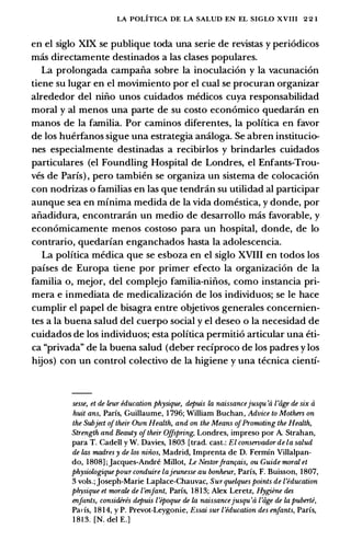 LA POLITICA DE LA SALUD EN EL SIGLO XVIII 2 2 1
en el siglo XIX se publique toda una serie de revistas y peri6dicos
mas directamente destinados a las clases populares.
La prolongada campafia sobre la inoculaci6n y la vacunaci6n
tiene su Iugar en el movimiento por el cual se procuran organizar
alrededor del nino unos cuidados medicos cuya responsabilidad
moral y al menos una parte de su costo econ6mico quedaran en
manos de la familia. Por caminos diferentes, la polftica en favor
de los huerfanos sigue una estrategia analoga. Se abren institucio­
nes especialmente destinadas a recibirlos y brindarles cuidados
particulares (el Foundling Hospital de Londres, el Enfants-Trou­
ves de Paris) , pero tambien se organiza un sistema de colocaci6n
con nodrizas o familias en las que tendran su utilidad al participar
aunque sea en minima medida de la vida domestica, y donde, por
afiadidura, encontraran un medio de desarrollo mas favorable, y
econ6micamente menos costoso para un hospital, donde, de lo
contrario, quedarian enganchados hasta la adolescencia.
La polftica medica que se esboza en el siglo XVIII en todos los
paises de Europa tiene por primer efecto la organizaci6n de la
familia o, mejor, del complejo familia-nifios, como instancia pri­
mera e inmediata de medicalizaci6n de los individuos; se le hace
cumplir el papel de bisagra entre objetivos generales concernien­
tes a la buena salud del cuerpo social y el deseo o la necesidad de
cuidados de los individuos; esta polftica permiti6 articular una eti­
ca "privada" de la buena salud (deber reciproco de los padres y los
hijos) con un control colectivo de la higiene y una tecnica cienti-
sesse, et de leur education physique, depuis la naissancejusqu 'a l'iige de six a
huit ans, Parfs, Guillaume, 1 796; William Buchan, Advice to Mothers on
the Subject oftheir Own Health, and on the Means ofPromoting the Health,
Strength and Beauty oftheir Offspring, Londres, impreso por A. Strahan,
para T. Cadell y W. Davies, 1803 [trad. cast.: El conservador de la salud
de las madres y de los niiios, Madrid, Imprenta de D. Fermfn Villalpan­
do, 1808] ; Jacques-Andre Millot, Le Nestor.fran�ais, ou Guide moral et
physiologiquepour conduire lajeunesse au bonheur, Parfs, F. Buisson, 1807,
3 vols.;Joseph-Marie Laplace-Chauvac, Surquelques points de ['education
physique et morale de ['enfant, Parfs, 1813; Alex Leretz, Hygiene des
enfants, considires depuis l'epoque de la naissancejusqu'a l'iige de la puberte,
Parfs, 1814, y P. Prevot-Leygonie, Essai sur ['education des enfants, Parfs,
1 8 1 3. [N. del E.]
 