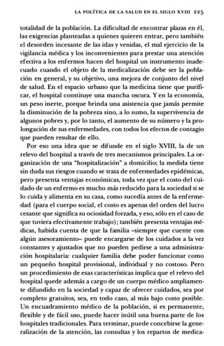 LA POLITICA DE LA SALUD EN EL SIGLO XVIII 2 25
totalidad de Ia poblaci6n. La dificultad de encontrar plazas en el,
las exigencias planteadas a quienes quieren entrar, pero tambien
el desorden incesante de las idas y venidas, el mal ejercicio de Ia
vigilancia medica y los inconvenientes para prestar una atenci6n
efectiva a los enfermos hacen del hospital un instrumento inade­
cuado cuando el objeto de Ia medicalizaci6n debe ser Ia pobla­
ci6n en general, y su objetivo, una mejora de conjunto del nivel
de salud. En el espacio urbana que Ia medicina tiene que purifi­
car, el hospital constituye una mancha oscura. Y en Ia economfa,
un peso inerte, porque brinda una asistencia que jamas permite
Ia disminuci6n de Ia pobreza sino, a lo sumo, Ia supervivencia de
algunos pobres y, por lo tanto, el aumento de su numero y Ia pro­
longaci6n de sus enfermedades, con todos los efectos de contagia
que pueden resultar de ella.
Por eso una idea que se difunde en el siglo XVIII, Ia de un
relevo del hospital a traves de tres mecanismos principales. La or­
ganizaci6n de una "hospitalizaci6n" a domicilio; Ia medida tiene
sin duda sus riesgos cuando se trata de enfermedades epidemicas,
pero presenta ventajas econ6micas, toda vez que el costa del cui­
dado de un enfermo es mucho mas reducido para Ia sociedad si se
lo cuida y alimenta en su casa, como sucedfa antes de Ia enferme­
dad (para el cuerpo social, el costo es apenas del arden del lucro
cesante que significa su ociosidad forzada, y eso, solo en el caso de
que tuviera efectivamente trabajo) ; tambien presenta ventajas me­
dicas, habida cuenta de que Ia familia -siempre que cuente con
alglin asesoramiento- puede encargarse de los cuidados a Ia vez
constantes y ajustados que no pueden pedirse a una administra­
ci6n hospitalaria: cualquier familia debe poder funcionar como
un pequeiio hospital provisional, individual y no costoso. Pero
un procedimiento de esas caracterfsticas implica que el relevo del
hospital quede ademas a cargo de un cuerpo medico ampliamen­
te difundido en Ia sociedad y capaz de ofrecer cuidados, sea par
completo gratuitos, sea, en todo caso, al mas bajo costa posible.
Un encuadramiento medico de Ia poblaci6n, si es permanente,
flexible y de facil usa, puede hacer inutil una buena parte de los
hospitales tradicionales. Para terminar, puede concebirse Ia gene­
ralizaci6n de Ia atenci6n, las consultas y los repartos de medica-
 
