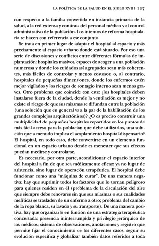 LA POLITICA DE LA SALUD EN EL SIGLO XVIII 2 2 7
con respecto a Ia familia convertida en instancia primaria de Ia
salud, a Ia red extensa y continua del personal medico y al control
administrativo de Ia poblaci6n. Los intentos de reforma hospitala­
ria se hacen con referencia a ese conjunto.
Se trata en primer Iugar de adaptar el hospital al espacio y mas
precisamente al espacio urbano donde est:i situado. Por eso una
serie de discusiones y conflictos entre diferentes formulas de im­
plantaci6n: hospitales masivos, capaces de acoger a una poblaci6n
numerosa y donde los cuidados asi agrupados sean mas coheren­
tes, mas faciles de controlar y menos costosos; o, al contrario,
hospitales de pequeiias dimensiones, donde los enfermos esten
mejor vigilados y los riesgos de contagio interno sean menos gra­
ves. Otro problema que coincide con este: �los hospitales deben
instalarse fuera de Ia ciudad, donde Ia ventilaci6n es mejor y no
existe el riesgo de que sus miasmas se difundan entre Ia poblaci6n
(una soluci6n que en general va a Ia par de Ia habilitaci6n de los
grandes complejos arquitect6nicos) ? �0 es preciso construir una
multiplicidad de pequeiios hospitales repartidos en los puntos de
mas facil acceso para Ia poblaci6n que debe utilizarlos, una solu­
ci6n que a menudo implica el acoplamiento hospital-dispensario?
El hospital, en todo caso, debe convertirse en un elemento fun­
cional en un espacio urbano donde es menester que sus efectos
puedan medirse y controlarse.
Es necesario, por otra parte, acondicionar el espacio interior
del hospital a fin de que sea medicamente eficaz: ya no Iugar de
asistencia, sino Iugar de operaci6n terapeutica. El hospital debe
funcionar como una "maquina de curar". De una manera nega­
tiva: hay que suprimir todos los factores que lo tornan peligroso
para quienes residen en el (problema de Ia circulaci6n del aire
que siempre debe renovarse sin que sus miasmas o sus cualidades
mefiticas se trasladen de un enfermo a otro; problema del cambio
de Ia ropa blanca, su lavado y su transporte) . De una manera posi­
tiva, hay que organizarlo en funci6n de una estrategia terapeutica
concertada: presencia ininterrumpida y privilegio jercirquico de
los medicos; sistema de observaciones, anotaciones y registro que
permite ftiar el conocimiento de los diferentes casos, seguir su
evoluci6n especifica y globalizar tambien datos referidos a toda
 