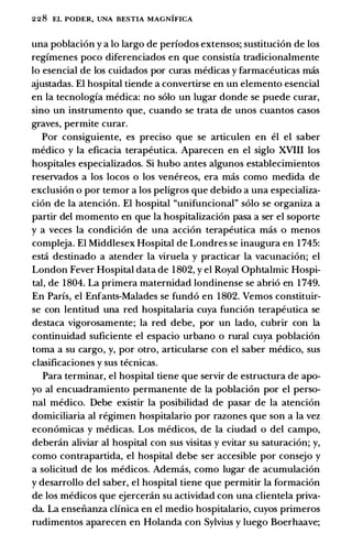 228 EL PODER, UNA BESTIA MAGNIFICA
una poblacion y a lo largo de periodos extensos; sustitucion de los
regimenes poco diferenciados en que consistia tradicionalmente
lo esencial de los cuidados por curas medicas y farmaceuticas mas
ajustadas. El hospital tiende a convertirse en un elemento esencial
en la tecnologia medica: no solo un lugar donde se puede curar,
sino un instrumento que, cuando se trata de unos cuantos casos
graves, permite curar.
Por consiguiente, es preciso que se articulen en el el saber
medico y la eficacia terapeutica. Aparecen en el siglo XVIII los
hospitales especializados. Si hubo antes algunos establecimientos
reservados a los locos o los venereos, era mas como medida de
exclusion o por temor a los peligros que debido a una especializa­
cion de la atencion. El hospital "unifuncional" solo se organiza a
partir del momento en que la hospitalizacion pasa a ser el soporte
y a veces la condicion de una accion terapeutica mas o menos
compleja. El Middlesex Hospital de Londres se inaugura en 1745:
esta destinado a atender la viruela y practicar la vacunacion; el
London Fever Hospital data de 1802, y el Royal Ophtalmic Hospi­
tal, de 1804. La primera maternidad londinense se abrio en 1749.
En Paris, el Enfants-Malades se fundo en 1802. Vemos constituir­
se con lentitud una red hospitalaria cuya funcion terapeutica se
destaca vigorosamente; la red debe, por un lado, cubrir con la
continuidad suficiente el espacio urbano o rural cuya poblacion
toma a su cargo, y, por otro, articularse con el saber medico, sus
clasificaciones y sus tecnicas.
Para terminar, el hospital tiene que servir de estructura de apo­
yo al encuadramiento permanente de la poblacion por el perso­
nal medico. Debe existir la posibilidad de pasar de la atencion
domiciliaria al regimen hospitalario por razones que son a la vez
economicas y medicas. Los medicos, de la ciudad o del campo,
deberan aliviar al hospital con sus visitas y evitar su saturacion; y,
como contrapartida, el hospital debe ser accesible por consejo y
a solicitud de los medicos. Ademas, como lugar de acumulacion
y desarrollo del saber, el hospital tiene que permitir la formacion
de los medicos que ejercenin su actividad con una clientela priva­
da. La ensenanza clinica en el medio hospitalario, cuyos primeros
rudimentos aparecen en Holanda con Sylvius y luego Boerhaave;
 